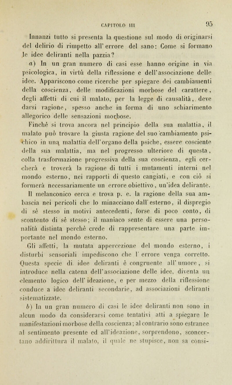 Innanzi tutto si presenta la questione sul modo di originarsi del delirio di rimpetto all' errore del sano : Come si formano le idee deliranti nella pazzia? a) In un gran numero di casi esse hanno origine in via psicologica, in virtù della riflessione e dell'associazione delle idee. Appariscono come ricerche per spiegare dei camhiamenli della coscienza, delle modificazioni morbose del carattere, degli affetti di cui il malato, per la legge di causalità, deve darsi ragione, spesso anche in forma di uno schiarimento allegorico delle sensazioni morbose. Finché si trova ancora nel principio della sua malattia, il malato può trovare la giusta ragione del suo cambiamento psi- chico in una, malattia dell'organo della psiche, essere- cosciente della sua malattia, ma nel progresso ulteriore di questa, colla trasformazione progressiva della sua coscienza, egli cer- cherà e troverà la ragione di tutti i mutamenti interni nel mondo esterno, nei rapporti di questo cangiati, e con ciò si formerà necessariamente un errore obiettivo , un'idea delirante. Il melanconico cerca e trova p. e. la ragione della sua am- bascia nei pericoli che lo minacciano dall'esterno, il dispregio di sé stesso in motivi antecedenti, forse di poco conto, di scontento di sé stesso; il maniaco sente di essere una perso- nalità distinta perchè crede di rappresentare una parte im- portante nel mondo esterno. Gli affetti, la mutata appercezione del mondo esterno, i disturbi sensoriali impediscono che 1' errore venga corretto. Questa specie di idee deliranti è congruente all'umore, si introduce nella catena dell'associazione delle idee, diventa un elemento logico dell'ideazione, e per mezzo della riflessione conduce a idee deliranti secondarie, ad associazioni deliranti sistematizzale. b) In un gran numero di casi le idee deliranti non sono in alcun modo da considerarsi come tentativi atti a spiegare le manifestazioni morbose della coscienza; al contrario sono estranee al sentimento presente ed all'ideazione, sorprendono, sconcer- tano addirittura il inalalo, il quale ne stupisce, non sa consi-