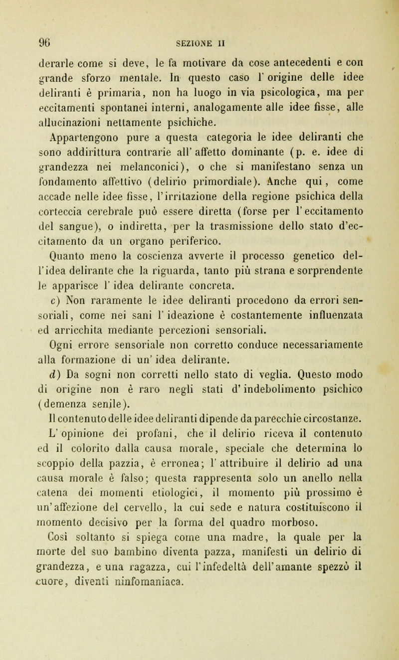 derarle come si deve, le fa motivare da cose antecedenti e con grande sforzo mentale. In questo caso l'origine delle idee deliranti è primaria, non ha luogo in via psicologica, ma per eccitamenti spontanei interni, analogamente alle idee fisse, alle allucinazioni nettamente psichiche. Appartengono pure a questa categoria le idee deliranti che sono addirittura contrarie all'affetto dominante (p. e. idee di grandezza nei melanconici), o che si manifestano senza un fondamento affettivo (delirio primordiale). Anche qui, come accade nelle idee fisse, l'irritazione della regione psichica della corteccia cerebrale può essere diretta (forse per l'eccitamento del sangue), o indiretta, per la trasmissione dello stato d'ec- citamento da un organo periferico. Quanto meno la coscienza avverte il processo genetico del- l'idea delirante che la riguarda, tanto più strana e sorprendente le apparisce l'idea delirante concreta. e) Non raramente le idee deliranti procedono da errori sen- soriali, come nei sani l'ideazione è costantemente influenzata ed arricchita mediante percezioni sensoriali. Ogni errore sensoriale non corretto conduce necessariamente alla formazione di un' idea delirante. d) Da sogni non corretti nello stato di veglia. Questo modo di origine non è raro negli stati d'indebolimento psichico (demenza senile). Il contenuto delle idee deliranti dipende da parecchie circostanze. L'opinione dei profani, che il delirio riceva il contenuto ed il colorito dalla causa morale, speciale che determina lo scoppio della pazzia, è erronea; l'attribuire il delirio ad una causa morale è falso; questa rappresenta solo un anello nella catena dei momenti etiologici, il momento più prossimo è un'affezione del cervello, la cui sede e natura costituiscono il momento decisivo per la forma del quadro morboso. Così soltanto si spiega come una madre, la quale per la morte del suo bambino diventa pazza, manifesti un delirio di grandezza, e una ragazza, cui l'infedeltà dell'amante spezzò il cuore, diventi ninfomaniaca.