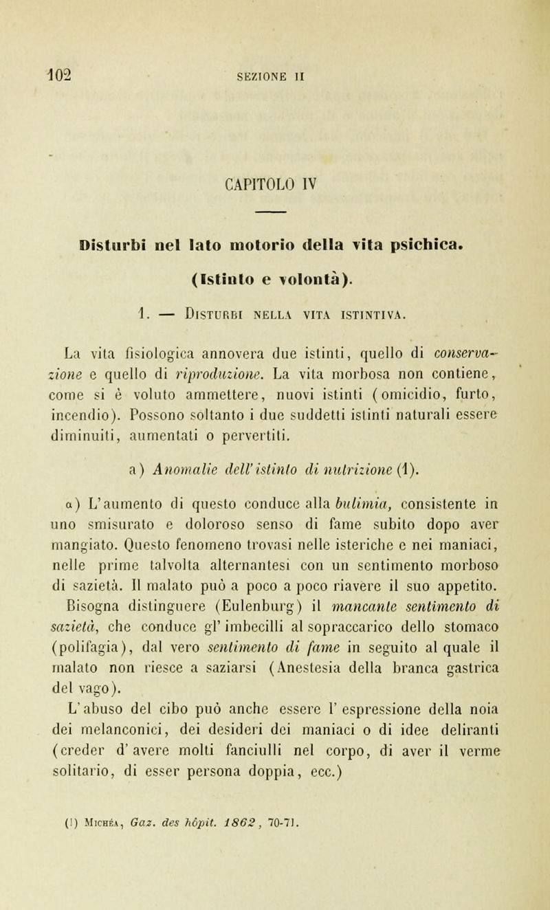 CAPITOLO IV Disturbi nel lato motorio della vita psichica. (Istinto e volontà). 1. — Disturbi nella vita istintiva. La vita fisiologica annovera due istinti, quello di conserva- zione e quello di riproduzione. La vita morbosa non contiene, come si è voluto ammettere, nuovi istinti (omicidio, furto, incendio). Possono soltanto i due suddetti istinti naturali essere diminuiti, aumentati o pervertiti. a) Anomalie dell'istinto di nutrizione (i). a) L'aumento di questo conduce alla bulimia, consistente in uno smisurato e doloroso senso di fame subito dopo aver mangiato. Questo fenomeno trovasi nelle isteriche e nei maniaci, nelle prime talvolta alternantesi con un sentimento morboso di sazietà. Il malato può a poco a poco riavere il suo appetito. Bisogna distinguere (Eulenburg) il mancante sentimento di sazietà, che conduce gì' imbecilli al sopraccarico dello stomaco (polifagia), dal vero sentimento di fame in seguito al quale il malato non riesce a saziarsi (Anestesia della branca gastrica del vago). L'abuso del cibo può anche essere l'espressione della noia dei melanconici, dei desideri dei maniaci o di idee deliranti (creder d'avere molti fanciulli nel corpo, di aver il verme solitario, di esser persona doppia, ecc.)