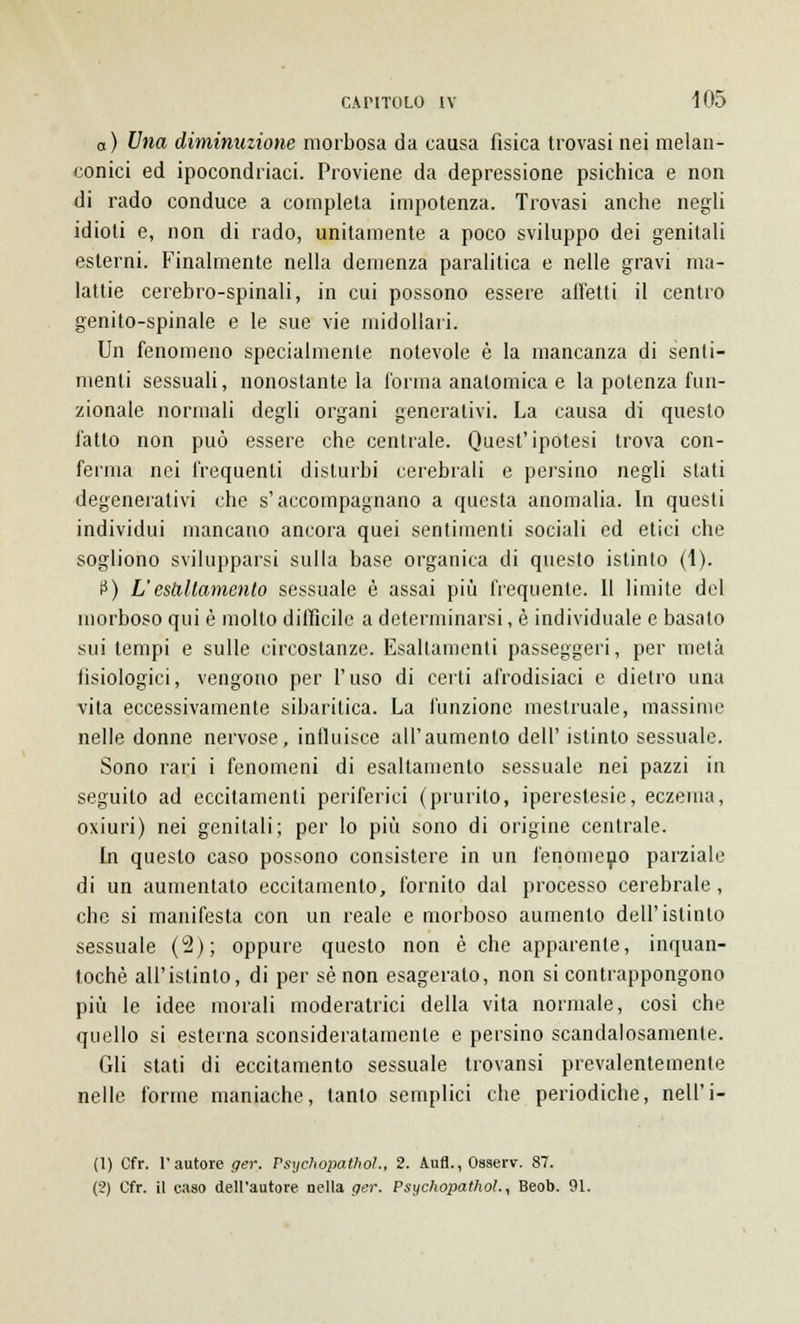 a) Una diminuzione morbosa da causa fisica trovasi nei melan- conici ed ipocondriaci. Proviene da depressione psichica e non di rado conduce a completa impotenza. Trovasi anche negli idioti e, non di rado, unitamente a poco sviluppo dei genitali esterni. Finalmente nella demenza paralitica e nelle gravi ma- lattie cerebro-spinali, in cui possono essere alletti il centro genito-spinale e le sue vie midollari. Un fenomeno specialmente notevole è la mancanza di senti- menti sessuali, nonostante la l'orma anatomica e la potenza fun- zionale normali degli organi generativi. La causa di questo fatto non può essere che centrale. Quest'ipotesi trova con- ferma nei frequenti disturbi cerebrali e persino negli stati degenerativi che s'accompagnano a questa anomalia. In questi individui mancano ancora quei sentimenti sociali ed etici che sogliono svilupparsi sulla base organica di questo istinto (1). P) L'esaltamento sessuale è assai più frequente. Il limite del morboso qui è mollo difficile a determinarsi, è individuale e basato sui tempi e sulle circostanze. Esaltamenti passeggeri, per mela fisiologici, vengono per l'uso di certi afrodisiaci e dietro una vita eccessivamente sibaritica. La funzione mestruale, massime nelle donne nervose, influisce all'aumento dell' istinto sessuale. Sono rari i fenomeni di esaltamento sessuale nei pazzi in seguito ad eccitamenti periferici (prurito, iperestesie, eczema, oxiuri) nei genitali; per lo più sono di origine centrale. In questo caso possono consistere in un fenomeno parziale di un aumentato eccitamento, fornito dal processo cerebrale , che si manifesta con un reale e morboso aumento dell'istinto sessuale (2); oppure questo non è che apparente, inquan- tochè all'istinto, di per sé non esagerato, non si contrappongono più le idee morali moderatrici della vita normale, così che quello si esterna sconsideratamente e persino scandalosamente. Gli stati di eccitamento sessuale trovansi prevalentemente nelle forine maniache, tanto semplici che periodiche, nell'i- (1) Cfr. 1' autore ger. Psychopathoì., 2. Aufl., Osserv. 87. (2) Cfr. il caso dell'autore nella ger. Psychopathol., Beob. 91.