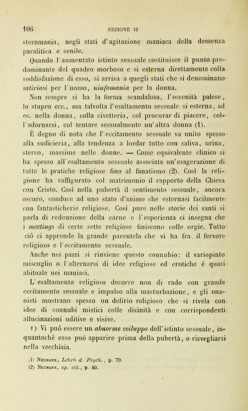 steromania, negli stati d'agitazione maniaca della demenza paralitica e senile. Quando l'aumentato istinto sessuale costituisce il punto pre- dominante del quadro morboso e si esterna direttamente colla soddisfazione di esso, si arriva a quegli stati che si denominano satinasi per l'uomo, ninfomania per la donna. Non sempre si ha la forma scandalosa, l'oscenità palese, lo stupro ecc., ma talvolta l'esaltamento sessuale si esterna, ad es. nella donna, colla civetteria, col procurar di piacere, col- l'adornarsi, col tentare sessualmente un'altra donna (1). È degno di nota che 1' eccitamento sessuale va unito spesso alla sudicieria, alla tendenza a lordar tutto con saliva, urina, sterco, massime nelle donne. — Come equivalente clinico si ha spesso all'esaltamento sessuale associala un'esagerazione di tutte le pratiche religiose fino al fanatismo (2). Così la reli- gione ha raffigurato col matrimonio il rapporto della Chiesa con Cristo. Così nella pubertà il sentimento sessuale, ancora oscuro, conduce ad uno stato d'animo che esternasi facilmente con fantasticherie religiose. Cosi pure nelle storie dei santi si parla di redenzione della carne e l'esperienza ci insegna che i meetings di certe sette religiose finiscono colle orgie. Tutto ciò ci apprende la grande parentela che vi ha fra il fervore religioso e l'eccitamento sessuale. Anche nei pazzi si rinviene questo connubio: il variopinto miscuglio o l'alternarsi di idee religiose ed erotiche è quasi abituale nei maniaci. L'esaltamento religioso decorre non di rado con grande eccitamento sessuale e impulso alla masturbazione, e gli ona- nisti mostrano spesso un delirio religioso che si rivela con idee di connubi mistici colle divinità e con corrispondenti allucinazioni uditive e visive. t) Vi può essere un abnorme sviluppo dell'istinto sessuale, in- quantochè esso può apparire prima della pubertà, o risvegliarsi nella vecchiaia. (1) NsuMAira, Lehrb d. Psych., p. 79. (2) Neukuttn, op. cit., p. 80.
