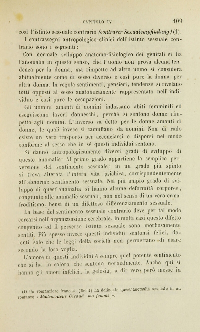 cosi l'istinto sessuale contrario (contràrer Sexualempfindung) (1). 1 contrassegni antropologico-clinici dell' istinto sessuale con- trario sono i seguenti : Con normale sviluppo anatomo-fisiologico dei genitali si ha l'anomalia in questo senso, che 1' uomo non prova alcuna ten- denza per la donna, ma rimpetto ad altro uomo si considera abitualmente come di sesso diverso e così pure la donna per altra donna. In regola sentimenti, pensieri, tendenze si rivelano tutti opposti al sesso anatomicamente rappresentato nelP indi- viduo e cosi pure le occupazioni. Gli uomini amanti di uomini indossano abiti femminili ed eseguiscono lavori donneschi, perchè si sentono donne rim- petto agli uomini. L'inverso va detto per le donne amanti di donne, le quali invece si camuffano da uomini. Non di rado esiste un vero trasporto per acconciarsi e disporsi nel modo conforme al sesso che in sé questi individui sentono. Si danno antropologicamente diversi gradi di sviluppo di queste anomalie: Al primo grado appartiene la semplice per- versione del sentimento sessuale ; in un grado più spinto si trova alterata l'intera vita psichica, corrispondentemente all'abnorme sentimento sessuale. Nel più ampio grado di svi- luppo di quest'anomalia si hanno alcune deformità corporee, congiunte alle anomalie sessuali, non nel senso di un vero erma- froditismo, bensì di un difettoso differenziamento sessuale. La base del sentimento sessuale contrario deve per tal modo cercarsi nell' organizzazione cerebrale. In molti casi questo difetto congenito ed il perverso istinto sessuale sono morbosamente sentiti. Più spesso invece questi individui sentonsi felici, do- lenti solo che le leggi della società non permettano di usare secondo la loro voglia. L'amore di questi individui è sempre quel potente sentimento che si ha in coloro che sentono normalmente. Anche qui si hanno gli amori infelici, la gelosia, a dir vero però messe in (1) Un romanziere francese (Belot) ha delineato quest'anomalia sessuale in un romanzo « Mademoiselle Giraud, ma (emme ».