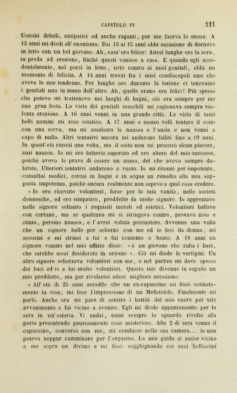 Uomini deboli, antipatici od anche ragazzi, per me faceva lo stesso. A 13 anni mi diedi all'onanismo. Dai 13 ai 15 anni ebbi occasione di dormire in letto con un bel giovane. Ah, com'ero felice! Attesi lunghe ore la sera , in preda ad erezione, finché questi venisse a casa. E quando egli acci- dentalmente, nel porsi in letto, urtò contro ai miei genitali, ebbi un momento di felicità. A 14 anni trovai fra i miei condiscepoli uno che aveva le mie tendenze. Per lunghe ore durante la lezione ci tenevamo i genitali uno in mano dell'altro. Ah, quelle erano ore felici! Più spesso che potevo mi trattenevo nei luoghi di bagni, ciò era sempre per me una gran festa. La vista dei genitali maschili mi cagionava sempre vio- lenta erezione. A 16 anni venni in una grande città. La vista di tanti belli uomini mi rese estatico. A 17 anni e mezzo volli tentare il coito con una serva, ma mi assalsero la nausea e l'ansia e non venni a capo di nulla. Altri tentativi ancora mi andarono falliti fino a 19 anni. In quest'età riuscii una volta, ma il coito non mi procurò alcun piacere, anzi nausea. Io mi ero tuttavia superato ed ero altero del mio successo, poiché avevo le prove di essere un uomo, del che avevo sempre du- bitato. Ulteriori tentativi andarono a vuoto, lo mi ritenni per impotente, consultai medici, cercai in bagni e in acque un rimedio alla mia sup- posta impotenza, poiché ancora realmente non sapevo a qual cosa credere. » Io ero ricevuto volontieri, forse per la mia vanità, nelle società donnesche, ed ero simpatico, prediletto da molte signore. Io apprezzavo nelle signore soltanto i requisiti morali ed estetici. Volontieri ballavo con certune, ma se qualcuna mi si stringeva contro, provavo noia e stizza, persino nausea, e l'avrei voluta percuotere. Avvenne una volta che un signore ballò per scherzo con me ed io feci da donna ; mi accostai e mi strinsi a lui e fui contento e beato. A 18 anni un signore venuto nel mio uffizio disse: «è un giovane che rubai baci, che sarebbe assai desiderato in oriente ». Ciò mi diede le vertigini. Un altro signore scherzava volontieri con me, e nel partire mi dava spesso dei baci ed io a lui molto volontieri. Questo tale divenne in seguito un mio prediletto, ma per rivelarmi attesi migliore occasione. » AH' età di 25 anni accadde che un ex-capuccino mi fissò ostinata- mente in viso; mi fece l'impressione di un Mefistofele. Finalmente mi parlò. Anche ora mi pare di sentire i battiti del mio cuore per tale avvenimento e fui vicino a svenire. Egli mi diede appuntamento per la sera in un'osteria. Vi andai, tenni sempre lo sguardo rivolto alla porta presentendo paurosamente cose misteriose. Alle 2 di sera venne il capuccino, conversò con me, mi condusse nella sua camera.... io non potevo neppur camminare per l'orgasmo. La mia guida si assise vicino a me sopra un divano e mi fissò sogghignando coi suoi bellissimi