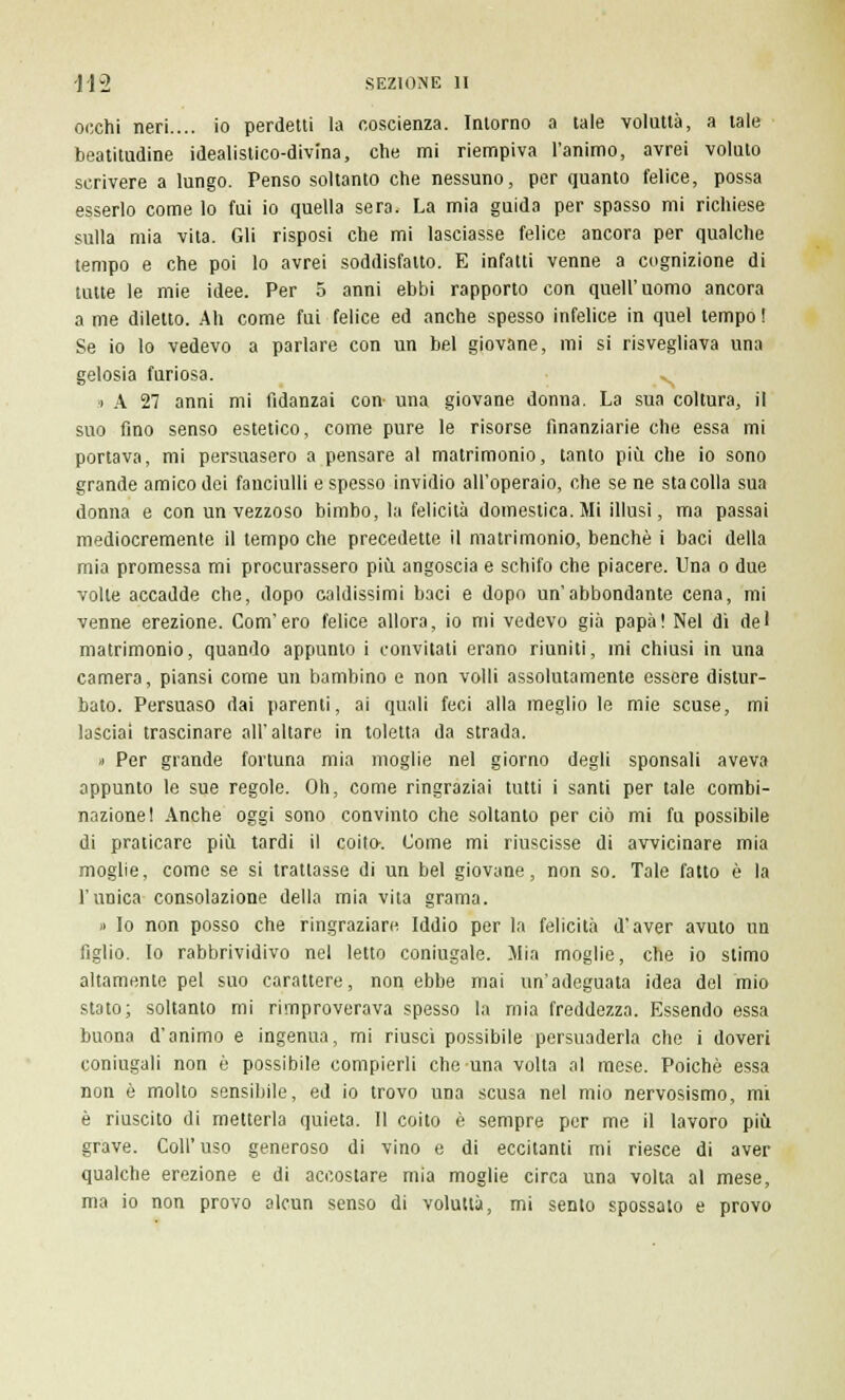 occhi neri.... io perdetti la coscienza. Intorno a tale voluttà, a tale beatitudine idealistico-divina, che mi riempiva l'animo, avrei voluto scrivere a lungo. Penso soltanto che nessuno, per quanto felice, possa esserlo come lo fui io quella sera. La mia guida per spasso mi richiese sulla mia vita. Gli risposi che mi lasciasse felice ancora per qualche tempo e che poi lo avrei soddisfatto. E infatti venne a cognizione di tutte le mie idee. Per 5 anni ebbi rapporto con quell'uomo ancora a me diletto. Ah come fui felice ed anche spesso infelice in quel tempo ! Se io lo vedevo a parlare con un bel giovane, mi si risvegliava una gelosia furiosa. ^ > A 27 anni mi fidanzai con- una giovane donna. La sua coltura, il suo fino senso estetico, come pure le risorse finanziarie che essa mi portava, mi persuasero a pensare al matrimonio, tanto più che io sono grande amico dei fanciulli e spesso invidio all'operaio, che se ne sta colla sua donna e con un vezzoso bimbo, la felicità domestica. Mi illusi, ma passai mediocremente il tempo che precedette il matrimonio, benché i baci della mia promessa mi procurassero più angoscia e schifo che piacere. Una o due volte accadde che, dopo caldissimi baci e dopo un'abbondante cena, mi venne erezione. Com'ero felice allora, io mi vedevo già papà! Nel di del matrimonio, quando appunto i convitati erano riuniti, mi chiusi in una camera, piansi come un bambino e non volli assolutamente essere distur- bato. Persuaso dai parenti, ai quali feci alla meglio le mie scuse, mi lasciai trascinare all'altare in toletta da strada. ,) Per grande fortuna mia moglie nel giorno degli sponsali aveva appunto le sue regole. Oh, come ringraziai tutti i santi per tale combi- nazione! Anche oggi sono convinto che soltanto per ciò mi fu possibile di praticare più tardi il coito. Come mi riuscisse di avvicinare mia moglie, come se si trattasse di un bel giovane, non so. Tale fatto è la l'unica consolazione della mia vita grama. » Io non posso che ringraziare Iddio per la felicità d'aver avuto un figlio. Io rabbrividivo nel letto coniugale. Mia moglie, che io stimo altamente pel suo carattere, non ebbe mai un'adeguata idea del mio stato; soltanto mi rimproverava spesso la mia freddezza. Essendo essa buona d'animo e ingenua, mi riuscì possibile persuaderla che i doveri coniugali non è possibile compierli che una volta al mese. Poiché essa non è molto sensibile, ed io trovo una scusa nel mio nervosismo, mi è riuscito di metterla quieta. Il coito è sempre per me il lavoro più grave. Coli'uso generoso di vino e di eccitanti mi riesce di aver qualche erezione e di accostare mia moglie circa una volta al mese, ma io non provo alcun senso di voluttà, mi sento spossalo e provo