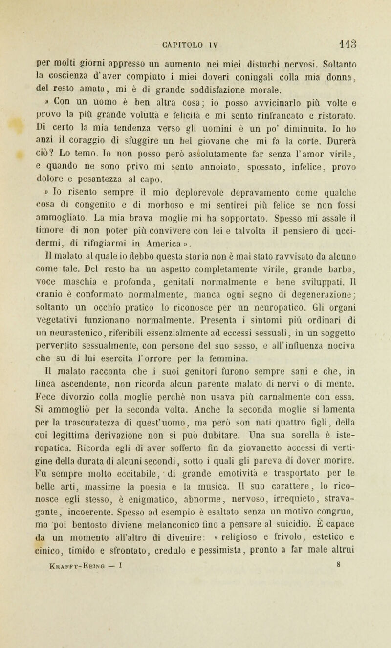 per molti giorni appresso un aumento nei miei disturbi nervosi. Soltanto la coscienza d'aver compiuto i miei doveri coniugali colla mia donna, del resto amata, mi è di grande soddisfazione morale. » Con un uomo è ben altra cosa; io posso avvicinarlo più volte e provo la più grande voluttà e felicità e mi sento rinfrancato e ristorato. Di certo la mia tendenza verso gli uomini è un po' diminuita. Io ho anzi il coraggio di sfuggire un bel giovane che mi fa la corte. Durerà ciò? Lo temo. Io non posso però assolutamente far senza l'amor virile, e quando ne sono privo mi sento annoiato, spossato, infelice, provo dolore e pesantezza al capo. » Io risento sempre il mio deplorevole depravamento come qualche cosa di congenito e di morboso e mi sentirei più felice se non fossi ammogliato. La mia brava moglie mi ha sopportato. Spesso mi assale il timore di non poter più convivere con lei e talvolta il pensiero di ucci- dermi, di rifugiarmi in America». 11 malato al quale io debbo questa storia non è mai stato ravvisato da alcuno come tale. Del resto ha un aspetto completamente virile, grande barba, voce maschia e profonda, genitali normalmente e bene sviluppati. Il cranio è conformato normalmente, manca ogni segno di degenerazione; soltanto un occhio pratico lo riconosce per un neuropatico. Gli organi vegetativi funzionano normalmente. Presenta i sintomi più ordinari di un neurastenico, riferibili essenzialmente ad eccessi sessuali, in un soggetto pervertito sessualmente, con persone del suo sesso, e all' influenza nociva che su di lui esercita l'orrore per la femmina. Il malato racconta che i suoi genitori furono sempre sani e che, in linea ascendente, non ricorda alcun parente malato di nervi o di mente. Fece divorzio colla moglie perchè non usava più carnalmente con essa. Si ammogliò per la seconda volta. Anche la seconda moglie si lamenta per la trascuratezza di quest'uomo, ma però son nati quattro figli, della cui legittima derivazione non si può dubitare. Una sua sorella è iste- ropatica. Ricorda egli di aver sofferto fin da giovanetto accessi di verti- gine della durata di alcuni secondi, sotto i quali gli pareva di dover morire. Fu sempre molto eccitabile, di grande emotività e trasportato per le belle arti, massime la poesia e la musica. 11 suo carattere, lo rico- nosce egli stesso, è enigmatico, abnorme, nervoso, irrequieto, strava- gante, incoerente. Spesso ad esempio è esaltato senza un motivo congruo, ma poi bentosto diviene melanconico fino a pensare al suicidio. È capace da un momento all'altro di divenire: «religioso e frivolo, estetico e cinico, timido e sfrontato, credulo e pessimista, pronto a far male altrui