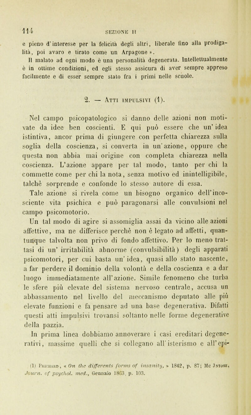\u e pieno d'interesse per la felicità degli altri, liberale fino alla prodiga- lità, poi avaro e tirato come un Arpagone». Il malato ad ogni modo è una personalità degenerata. Intellettualmente è in ottime condizioni, ed egli stesso assicura di aver sempre appreso facilmente e di esser sempre stato fra i primi nelle scuole. 2. — Atti impulsivi (1). Nel campo psicopatologico si danno delle azioni non moti- vate da idee ben coscienti. E qui può essere che un' idea istintiva, ancor prima di giungere con perfetta chiarezza sulla soglia della coscienza, si converta in un'azione, oppure che questa non abbia mai origine con completa chiarezza nella coscienza. L'azione appare per tal modo, tanto per chi la commette come per chi la nota, senza motivo ed inintelligibile, talché sorprende e confonde lo stesso autore di essa. Tale azione si rivela come un bisogno organico dell'inco- sciente vita psichica e può paragonarsi alle convulsioni nel campo psicomotorio. Un tal modo di agire si assomiglia assai da vicino alle azioni affettive, ma ne differisce perchè non è legato ad affetti, quan- tunque talvolta non privo di fondo affettivo. Per lo meno trat- tasi di un' irritabilità abnorme (convulsibilità) degli apparati psicomotori, per cui basta un'idea, quasi allo stato nascente, a far perdere il dominio della volontà e della coscienza e a dar luogo immediatamente all'azione. Simile fenomeno che turba le sfere più elevate del sistema nervoso centrale, accusa un abbassamento nel livello del meccanismo deputato alle più elevate funzioni e fa pensare ad una base degenerativa. Difatti questi atti impulsivi trovansi soltanto nelle forme degenerative della pazzia. In prima linea dobbiamo annoverare i casi ereditari degene- rativi, massime quelli che si collegano all'isterismo e all'opi- ni Pkichard, « On the differenti forms of ìnsanity, » 1842, p. 87; Me Jntosii, Journ. of psychol. med., Gennaio 18G3, p. 1(13.