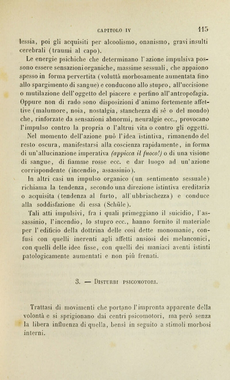 lessia, poi gli acquisiti per alcoolismo, onanismo, gravi insulti cerebrali (traumi al capo). Le energie psichiche che determinano l'azione impulsiva pos- sono essere sensazioni organiche, massime sessuali, che appaiono spesso in forma pervertita (voluttà morbosamente aumentata fino allo spargimento di sangue) e conducono allo stupro, all'uccisione o mutilazione dell'oggetto del piacere e perfino all'antropofagia. Oppure non di rado sono disposizioni d'animo fortemente affet- tive (malumore, noia, nostalgia, stanchezza di sé o del mondo) che, rinforzate da sensazioni abnormi, neuralgie ecc., provocano l'impulso contro la propria o l'altrui vita o contro gli oggetti. Nel momento dell'azione può l'idea istintiva, rimanendo del resto oscura, manifestarsi alla coscienza rapidamente, informa di un'allucinazione imperativa (appicca il ftwco!) o di una visione di sangue, di fiamme rosse ecc. e dar luogo ad un'azione corrispondente (incendio, assassinio). In altri casi un impulso organico (un sentimento sessuale) richiama la tendenza, secondo una direzione istintiva ereditaria o acquisita (tendenza al furto, all'ubbriachezza) e conduce alla soddisfazione di essa (Sditile). Tali atti impulsivi, fra i quali primeggiano il suicidio, l'as- sassinio, l'incendio, lo stupro ecc., hanno fornito il materiale per l'edificio della dottrina delle cosi dette monomanie, con- fusi con quelli inerenti agli affetti ansiosi dei melanconici, con quelli delle idee fisse, con quelli dei maniaci aventi istinti patologicamente aumentati e non più frenati. 3. — Disturbi psicomotori. Trattasi di movimenti che portano l'impronta apparente della volontà e si sprigionano dai centri psicomotori, ma però senza la libera influenza di quella, bensi in seguito a stimoli morbosi interni.
