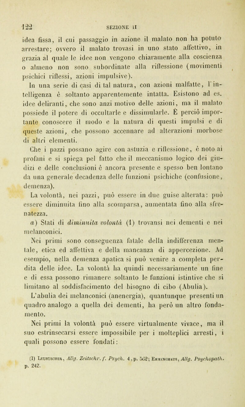idea fissa, il cui passaggio in azione il maialo non ha potuto arrestare; ovvero il malato trovasi in uno stato affettivo, in grazia al quale le idee non vengono chiaramente alla coscienza o almeno non sono subordinate alla riflessione (movimenti psichici riflessi, azioni impulsive). In una serie dicasi di tal natura, con azioni malfatte, l'in- telligenza è soltanto apparentemente intatta. Esistono ad es. idee deliranti, che sono anzi motivo delle azioni, ma il malato possiede il potere di occultarle e dissimularle. È perciò impor- tante conoscere il modo e la natura di questi impulsi e di queste azioni, che possono accennare ad alterazioni morbose di altri elementi. Che i pazzi possano agire con astuzia e riflessione, è noto ai profani e si spiega pel fatto che il meccanismo logico dei giu- dizi e delle conclusioni è ancora presente e spesso ben lontano da una generale decadenza delle funzioni psichiche (confusione, demenza). La volontà, nei pazzi, può essere in due guise alterata: può essere diminuita fino alla scomparsa, aumentata fino alla sfre- natezza. a) Slati di diminuita volontà (1) trovansi nei dementi e nei melanconici. Nei primi sono conseguenza fatale della indifferenza men- tale, etica ed affettiva e della mancanza di appercezione. Ad esempio, nella demenza apatica si può venire a completa per- dila delle idee. La volontà ha quindi necessariamente un fine e di essa possono rimanere soltanto le funzioni istintive che si limitano al soddisfacimento del bisogno di cibo (Abulia). L'abulia dei melanconici (anenergia), quantunque presenti un quadro analogo a quella dei dementi, ha però un altro fonda- mento. Nei primi la volontà può essere virtualmente vivace, ma il suo estrinsecarsi essere impossibile per i molteplici arresti, i quali possono essere fondati : (1) LtmmjscnER, AUg. Zeitschr. f. Psych. 4,p. 502; Emhinoiuus, Alìg. Psijclwpath. p. 242.