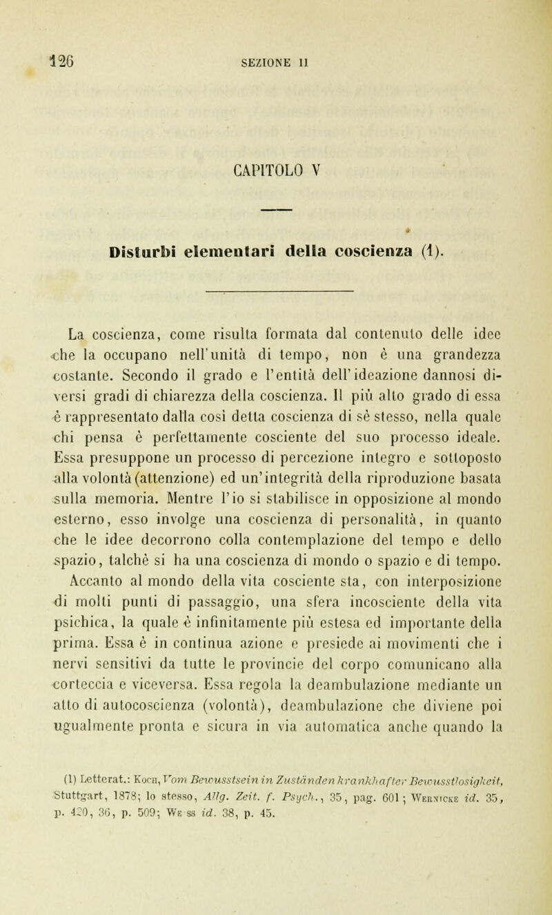 CAPITOLO V Disturbi elementari delia coscienza (1). La coscienza, come risulta formata dal contenuto delle idee «he la occupano nell'unità di tempo, non è una grandezza costante. Secondo il grado e l'entità dell'ideazione dannosi di- versi gradi di chiarezza della coscienza. Il più alto grado di essa è rappresentato dalla cosi detta coscienza di sé stesso, nella quale chi pensa è perfettamente cosciente del suo processo ideale. Essa presuppone un processo di percezione integro e sottoposto alla volontà (attenzione) ed un'integrità della riproduzione basala sulla memoria. Mentre l'io si stabilisce in opposizione al mondo esterno, esso involge una coscienza di personalità, in quanto che le idee decorrono colla contemplazione del tempo e dello spazio, talché si ha una coscienza di mondo o spazio e di tempo. Accanto al mondo della vita cosciente sta, con interposizione di molli punti di passaggio, una sfera incosciente della vita psichica, la quale é infinitamente più estesa ed importante della prima. Essa è in continua azione e presiede ai movimenti che i nervi sensitivi da tutte le provincie del corpo comunicano alla corteccia e viceversa. Essa regola la deambulazione mediante un atto di autocoscienza (volontà), deambulazione che diviene poi ugualmente pronta e sicura in via automatica anche quando la (1) Letterat: Kocn, T'otr? Bewusstsein in Zustànden krankhafter Bewusstiosigkeit, Stuttgart, 1878; lo stesso, Aìlg. Zeit. f. Psych., 35, pag. 601; Wernicke id. 35, 1>. 4:0, 36, p. 509; Ws ss id. 38, p. 45.