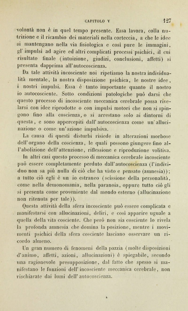 volontà non è in quel tempo presente. Essa lavora, colla nu- trizione e il ricambio dei materiali nella corteccia, a che le idee si mantengano nella via fisiologica e cosi pure le immagini, gl'impulsi ad agire ed altri complicati processi psichici, il cui risultato finale (intuizione, giudizi, conclusioni, affetti) si presenta dapprima all'autocoscienza. Da tale attività incosciente noi ripetiamo la nostra individua- lità mentale, la nostra disposizione psichica, le nostre idee, i nostri impulsi. Essa è tanto importante quanto il nostro io autocosciente. Sotto condizioni patologiche può darsi che questo processo di incosciente meccanica cerebrale possa rive- larsi con idee riprodotte o con impulsi motori che non si spin- gono fino alla coscienza, o si arrestano solo ai dintorni di questa, e sono appercepiti dall'autocoscienza come un'alluci- nazione o come un'azione impulsiva. La causa di questi disturbi risiede in alterazioni morbose dell'organo della coscienza, le quali possono giungere fino al- l'abolizione dell'attenzione, riflessione e riproduzione volitiva. In altri casi questo processo di meccanica cerebrale incosciente può essere completamente perduto dall'autocoscienza (l'indivi- duo non sa più nulla di ciò che ha visto e pensato (amnesia)); a lutto ciò egli è un io estraneo (scissione della personalità, come nella demonomania, nella paranoia, oppure tutto ciò gli si presenta come proveniente dal mondo esterno (allucinazione non ritenuta per tale)). Questa attività della sfera incosciente può essere complicala e manifestarsi con allucinazioni, deliri, e cosi apparire uguale a quella della vita cosciente. Che però non sia cosciente lo rivela la profonda amnesia che domina la posizione, mentre i movi- menti psichici della sfera cosciente lasciano osservare un ri- cordo almeno. Un gran numero di fenomeni della pazzia (molte disposizioni d'animo, affetti, azioni, allucinazioni) è spiegabile, secondo una ragionevole presupposizione, dal fatto che spesso si ma- nifestano le funzioni dell'incosciente meccanica cerebrale, non rischiarate dai lumi dell'autocoscienza.