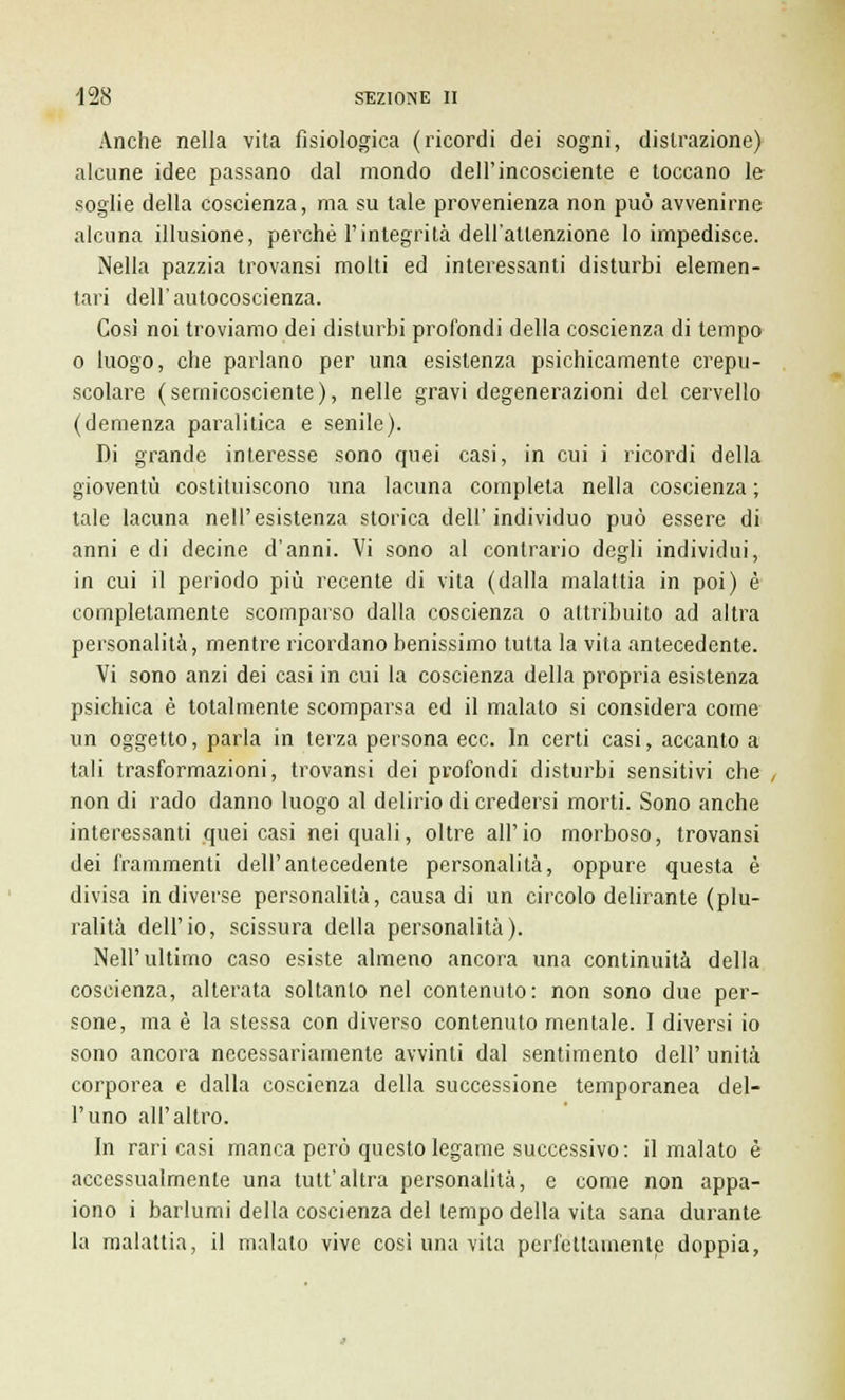 Anche nella vita fisiologica (ricordi dei sogni, distrazione) alcune idee passano dal mondo dell'incosciente e toccano le soglie della coscienza, ma su tale provenienza non può avvenirne alcuna illusione, perchè l'integrità dell'attenzione lo impedisce. Nella pazzia trovansi molti ed interessanti disturbi elemen- tari dell'autocoscienza. Così noi troviamo dei disturbi profondi della coscienza di tempo o luogo, che parlano per una esistenza psichicamente crepu- scolare (sernicosciente), nelle gravi degenerazioni del cervello (demenza paralitica e senile). Di grande interesse sono quei casi, in cui i ricordi della gioventù costituiscono una lacuna completa nella coscienza ; tale lacuna nell'esistenza storica dell'individuo può essere di anni e di decine d'anni. Vi sono al contrario degli individui, in cui il periodo più recente di vita (dalla malattia in poi) è completamente scomparso dalla coscienza o attribuito ad altra personalità, mentre ricordano benissimo tutta la vita antecedente. Vi sono anzi dei casi in cui la coscienza della propria esistenza psichica è totalmente scomparsa ed il malato si considera come un oggetto, parla in terza persona ecc. In certi casi, accanto a tali trasformazioni, trovansi dei profondi disturbi sensitivi che , non di rado danno luogo al delirio di credersi morti. Sono anche interessanti quei casi nei quali, oltre all'io morboso, trovansi dei frammenti dell'antecedente personalità, oppure questa è divisa in diverse personalità, causa di un circolo delirante (plu- ralità dell'io, scissura della personalità). Nell'ultimo caso esiste almeno ancora una continuità della coscienza, alterata soltanto nel contenuto: non sono due per- sone, ma è la stessa con diverso contenuto mentale. I diversi io sono ancora necessariamente avvinti dal sentimento dell' unità corporea e dalla coscienza della successione temporanea del- l'uno all'altro. In rari casi manca però questo legame successivo: il malato è accessualmente una tutt'altra personalità, e come non appa- iono i barlumi della coscienza del tempo della vita sana durante la malattia, il malato vive così una vita perfettamente doppia,
