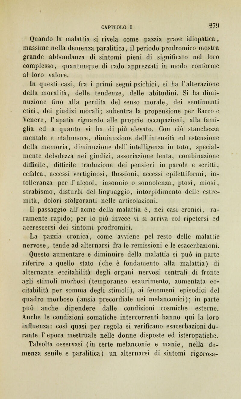 Quando la malattia si rivela come pazzia grave idiopatica, massime nella demenza paralitica, il periodo prodromico mostra grande abbondanza di sintomi pieni di significato nel loro complesso, quantunque di rado apprezzati in modo conforme al loro valore. In questi casi, fra i primi segni psichici, si ha l'alterazione della moralità, delle tendenze, delle abitudini. Si ha dimi- nuzione fino alla perdita del senso morale, dei sentimenti etici, dei giudizi morali; subentra la propensione per Bacco e Venere, l'apatia riguardo alle proprie occupazioni, alla fami- glia ed a quanto vi ha di più elevato. Con ciò stanchezza mentale e malumore, diminuzione dell'intensità ed estensione della memoria, diminuzione dell'intelligenza in toto, special- mente debolezza nei giudizi, associazione lenta, combinazione difficile, difficile traduzione dei pensieri in parole e scritti, cefalea, accessi vertiginosi, flussioni, accessi epilettiformi, in- tolleranza per l'alcool, insonnio o sonnolenza, ptosi, miosi, strabismo, disturbi del linguaggio, intorpidimento delle estre- mità, dolori sfolgoranti nelle articolazioni. Il passaggio all'acme della malattia è, nei casi cronici, ra- ramente rapido; per lo più invece vi si arriva col ripetersi ed accrescersi dei sintomi prodromici. La pazzia cronica, come avviene pel resto delle malatlie nervose, tende ad alternarsi fra le remissioni e le esacerbazioni. Questo aumentare e diminuire della malattia si può in parte riferire a quello stato (che è fondamento alla malattia) di alternante eccitabilità degli organi nervosi centrali di fronte agli stimoli morbosi (temporaneo esaurimento, aumentata ec- citabilità per somma degli stimoli), ai fenomeni episodici del quadro morboso (ansia precordiale nei melanconici); in parte può anche dipendere dalle condizioni cosmiche esterne. Anche le condizioni somatiche intercorrenti hanno qui la loro influenza: cosi quasi per regola si verificano esacerbazioni du- rante 1' epoca mestruale nelle donne disposte ed isteropatiche. Talvolta osservasi (in certe melanconie e manie, nella de- menza senile e paralitica) un alternarsi di sintomi rigorosa-