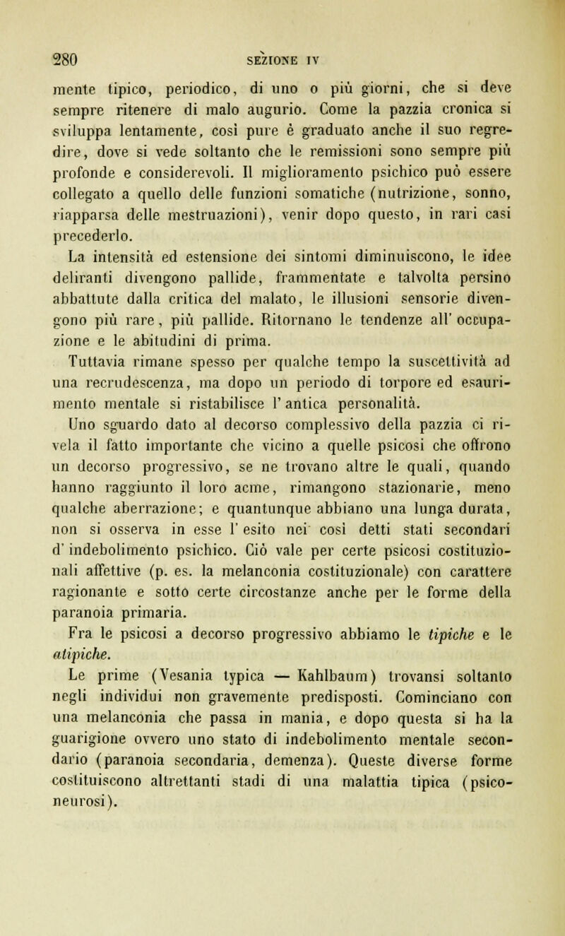 mente tipico, periodico, di uno o più giorni, che si deve sempre ritenere di malo augurio. Come la pazzia cronica si sviluppa lentamente, cosi pure è graduato anche il suo regre- dire, dove si vede soltanto che le remissioni sono sempre più profonde e considerevoli. Il miglioramento psichico può essere collegato a quello delle funzioni somatiche (nutrizione, sonno, riapparsa delle mestruazioni), venir dopo questo, in rari casi precederlo. La intensità ed estensione dei sintomi diminuiscono, le idee deliranti divengono pallide, frammentate e talvolta persino abbattute dalla critica del malato, le illusioni sensorie diven- gono più rare, più pallide. Ritornano le tendenze all' occupa- zione e le abitudini di prima. Tuttavia rimane spesso per qualche tempo la suscettività ad una recrudescenza, ma dopo un periodo di torpore ed esauri- mento mentale si ristabilisce 1' antica personalità. Uno sguardo dato al decorso complessivo della pazzia ci ri- vela il fatto importante che vicino a quelle psicosi che offrono un decorso progressivo, se ne trovano altre le quali, quando hanno raggiunto il loro acme, rimangono stazionarie, meno qualche aberrazione; e quantunque abbiano una lunga durata, non si osserva in esse l'esito nei cosi detti stati secondari d'indebolimento psichico. Ciò vale per certe psicosi costituzio- nali affettive (p. es. la melanconia costituzionale) con carattere ragionante e sotto certe circostanze anche per le forme della paranoia primaria. Fra le psicosi a decorso progressivo abbiamo le tipiche e le atipiche. Le prime (Vesania typica — Kahlbaum) trovansi soltanto negli individui non gravemente predisposti. Cominciano con una melanconia che passa in mania, e dopo questa si ha la guarigione ovvero uno stato di indebolimento mentale secon- dario (paranoia secondaria, demenza). Queste diverse forme costituiscono altrettanti stadi di una malattia tipica (psico- neurosi).