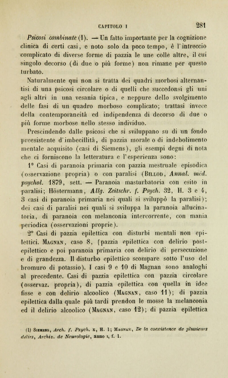 Psicosi combinate (1). —Un fatto importante per la cognizione clinica di certi casi, e noto solo da poco tempo, è l'intreccio complicato di diverse forme di pazzia le une colle altre, il cui singolo decorso (di due o più forme) non rimane per questo turbato. Naturalmente qui non si tratta dei quadri morbosi alternan- tisi di una psicosi circolare o di quelli che succedonsi gli uni agli altri in una vesania tipica, e neppure dello svolgimento delle fasi di un quadro morboso complicato; trattasi invece della contemporaneità ed indipendenza di decorso di due o più forme morbose nello stesso individuo. Prescindendo dalle psicosi che si sviluppano su di un fondo preesistente d'imbecillità, di pazzia morale o di indebolimento mentale acquisito (casi di Siemens), gli esempi degni di noia che ci forniscono la letteratura e l'esperienza sono: 1° Casi di paranoia primaria con pazzia mestruale episodica (osservazione propria) o con paralisi (Billod, Annal. méd. psychol. 1879, sett. — Paranoia masturbatola con esito in paralisi; Hòstermann, Allg. Zeitschr. f. Psych. 32, H. 3 e 4, 3 casi di paranoia primaria nei quali si sviluppò la paralisi); dei casi di paralisi nei quali si sviluppa la paranoia allucina- toria, di paranoia con melanconia intercorrente, con mania periodica (osservazioni proprie). 2° Casi di pazzia epilettica con disturbi mentali non epi- lettici. Magnan, caso 8, (pazzia epilettica con delirio post- epilettico e poi paranoia primaria con delirio di persecuzione e di grandezza. Il disturbo epilettico scompare sotto l'uso del bromuro di potassio). I casi 9 e 10 di Magnan sono analoghi al precedente. Casi di pazzia epilettica con pazzia circolare (osservaz. propria), di pazzia epilettica con quella in idee fisse e con delirio alcoolico (Magnan, caso 11); di pazzia epilettica dalla quale più tardi prendon le mosse la melanconia ed il delirio alcoolico (Magnan, caso 12); di pazzia epilettica fi) Siekers, Arch. f. Psych. x, H. 1; Maosàn, De la coexistence de plusiews délirs, Archiv. de Neurologie, anno i, f. 1.