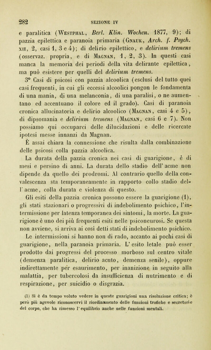e paralitica (Westphal, Beri. Klin. Wochen. 1877, 9); di pazzia epilettica e paranoia primaria (Gnauk, Arch. f. Psych. xn, 2, casi 1,3 e 4); di delirio epilettico, e delirium tremens (osservaz. propria, e di Magnan, 1, 2, 3). In questi casi manca la memoria dei periodi della vita delirante epilettica, ma può esistere per quelli del delirium tremens. 3° Casi di psicosi con pazzia alcoolica (esclusi del tutto quei casi frequenti, in cui gli eccessi alcoolici pongon le fondamenta di una mania, di una melanconia, di una paralisi, o ne aumen- tano ed accentuano il colore ed il grado). Casi di paranoia cronica allucinatoria e delirio alcoolico (Magnan, casi 4 e 5), di dipsomania e delirium tremens (Magnan, casi 6 e 7). Non possiamo qui occuparci delle dilucidazioni e delle ricercate ipotesi messe innanzi da Magnan. È assai chiara la connessione che risulta dalla combinazione delle psicosi colla pazzia alcoolica. La durata della pazzia cronica nei casi di guarigione, è di mesi e persino di anni. La durata dello stadio dell' acme non dipende da quello dei prodromi. Al contrario quello della con- valescenza sta temporaneamente in rapporto collo stadio del- l'acme, colla durata e violenza di questo. Gli esiti della pazzia cronica possono essere la guarigione (1), gli stati stazionari o progressivi di indebolimento psichico, l'in- termissione per latenza temporanea dei sintomi, la morte. La gua- rigione è uno dei più frequenti esiti nelle psiconeurosi. Se questa non avviene, si arriva ai cosi detti stati di indebolimento psichico. Le intermissioni si hanno non di rado, accanto ai pochi casi di guarigione, nella paranoia primaria. L'esito letale può esser prodotto dai progressi del processo morboso sul centro vitale (demenza paralitica, delirio acuto, demenza senile), oppure indirettamente per esaurimento, per inanizione in seguito alla malattia, per tubercolosi da insufficienza di nutrimento e di respirazione, per suicidio o disgrazia. (1) Si è da tempo voluto vedere in queste guarigioni una risoluzione critica; è però più agevole riconoscervi il riordinamento delle funzioni trofiche e secretorie ilei corpo, che ha rimesso l'equilibrio anche nelle funzioni mentali.