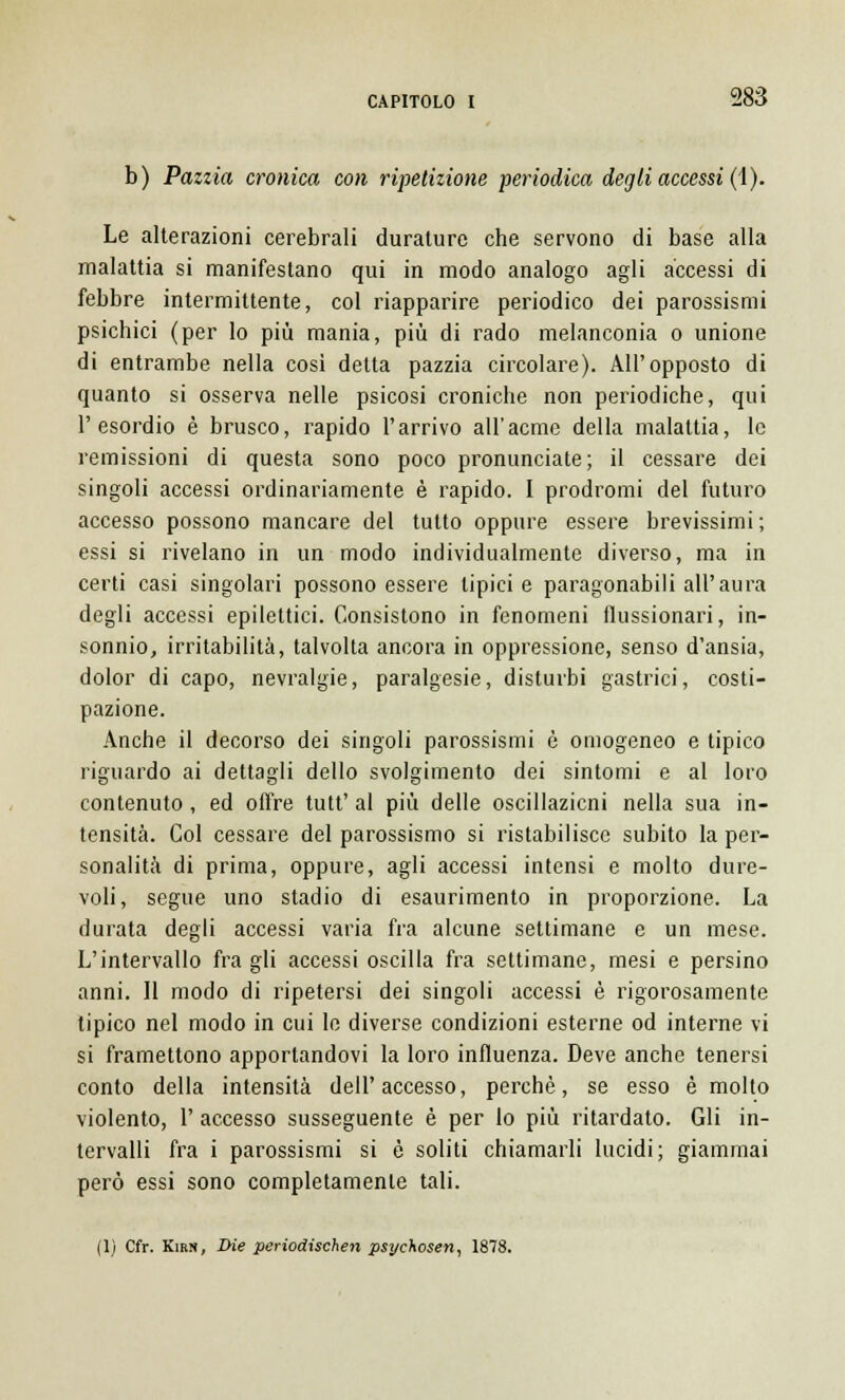 b) Pazzia cronica con ripetizione periodica degli accessi (1). Le alterazioni cerebrali durature che servono di base alla malattia si manifestano qui in modo analogo agli accessi di febbre intermittente, col riapparire periodico dei parossismi psichici (per lo più mania, più di rado melanconia o unione di entrambe nella così detta pazzia circolare). All'opposto di quanto si osserva nelle psicosi croniche non periodiche, qui l'esordio è brusco, rapido l'arrivo all'acme della malattia, le remissioni di questa sono poco pronunciate; il cessare dei singoli accessi ordinariamente è rapido. I prodromi del futuro accesso possono mancare del tutto oppure essere brevissimi; essi si rivelano in un modo individualmente diverso, ma in certi casi singolari possono essere tipici e paragonabili all'aura degli accessi epilettici. Consistono in fenomeni flussionari, in- sonnio, irritabilità, talvolta ancora in oppressione, senso d'ansia, dolor di capo, nevralgie, paralgesie, disturbi gastrici, costi- pazione. Anche il decorso dei singoli parossismi è omogeneo e tipico riguardo ai dettagli dello svolgimento dei sintomi e al loro contenuto , ed offre tutt' al più delle oscillazicni nella sua in- tensità. Col cessare del parossismo si ristabilisce subito la per- sonalità di prima, oppure, agli accessi intensi e molto dure- voli, segue uno stadio di esaurimento in proporzione. La durata degli accessi varia fra alcune settimane e un mese. L'intervallo fra gli accessi oscilla fra settimane, mesi e persino anni. Il modo di ripetersi dei singoli accessi è rigorosamente tipico nel modo in cui lo diverse condizioni esterne od interne vi si framettono apportandovi la loro influenza. Deve anche tenersi conto della intensità dell'accesso, perchè, se esso è molto violento, 1' accesso susseguente è per lo più ritardato. Gli in- tervalli fra i parossismi si è soliti chiamarli lucidi; giammai però essi sono completamente tali. (1) Cfr. Kirn, Die periodischen psycXosen, 1878.
