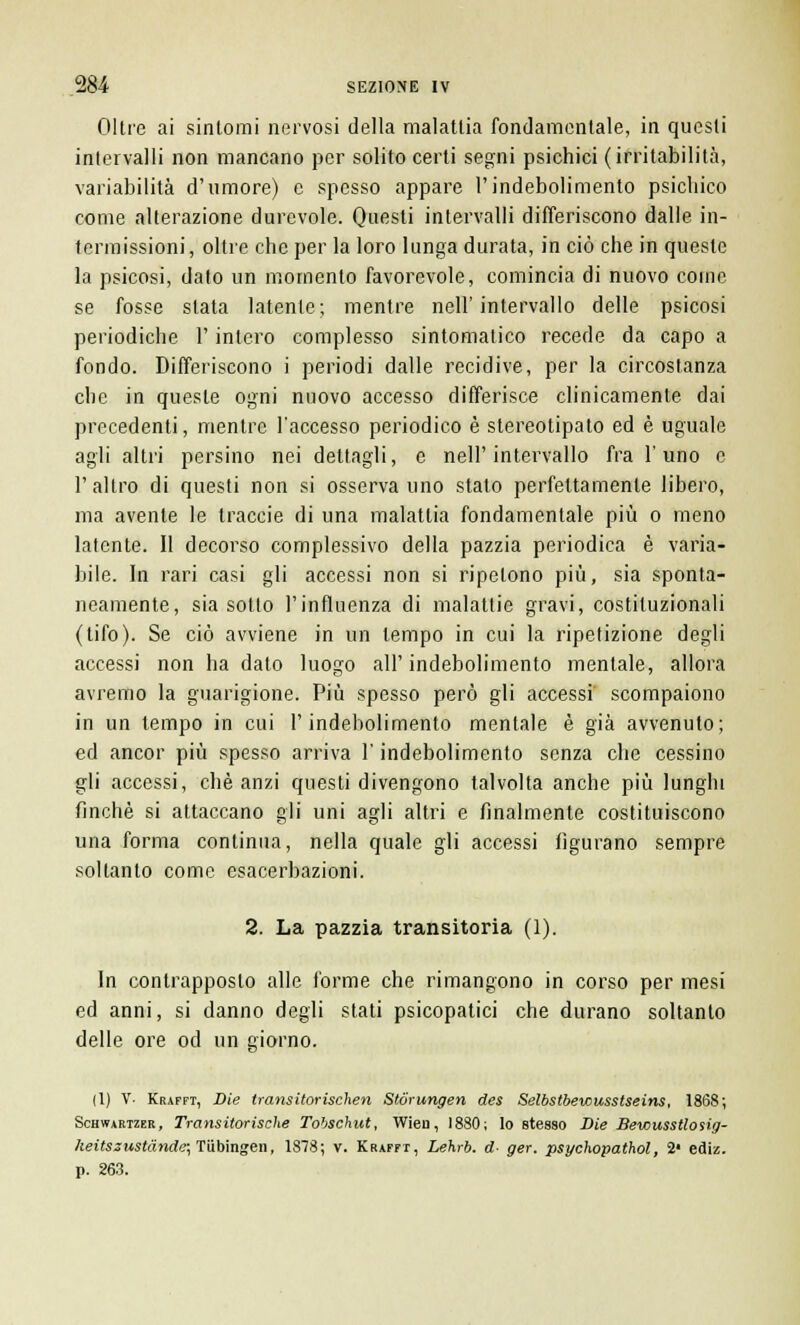 Oltre ai sintomi nervosi della malattia fondamentale, in questi intervalli non mancano per solito certi segni psichici (irritabilità, variabilità d'umore) e spesso appare l'indebolimento psichico come alterazione durevole. Questi intervalli differiscono dalle in- termissioni, oltre che per la loro lunga durata, in ciò che in queste la psicosi, dato un momento favorevole, comincia di nuovo come se fosse slata latente; mentre nell'intervallo delle psicosi periodiche l'intero complesso sintomatico recede da capo a fondo. Differiscono i periodi dalle recidive, per la circostanza che in queste ogni nuovo accesso differisce clinicamente dai precedenti, mentre l'accesso periodico è stereotipato ed è uguale agli altri persino nei dettagli, e nell'intervallo fra l'uno e 1' altro di questi non si osserva uno stalo perfettamente libero, ma avente le traccie di una malattia fondamentale più o meno latente. Il decorso complessivo della pazzia periodica è varia- bile. In rari casi gli accessi non si ripetono più, sia sponta- neamente, sia sotto l'influenza di malattie gravi, costituzionali (tifo). Se ciò avviene in un tempo in cui la ripetizione degli accessi non ha dato luogo all'indebolimento mentale, allora avremo la guarigione. Più spesso però gli accessi scompaiono in un tempo in cui l'indebolimento mentale è già avvenuto; ed ancor più spesso arriva l'indebolimento senza che cessino gli accessi, che anzi questi divengono talvolta anche più lunghi finché si attaccano gli uni agli altri e finalmente costituiscono una forma continua, nella quale gli accessi figurano sempre soltanto come esacerbazioni. 2. La pazzia transitoria (1). In contrapposto alle forme che rimangono in corso per mesi ed anni, si danno degli stati psicopatici che durano soltanto delle ore od un giorno. (1) V- Krafft, Die transitorischen Stórungen des Selbstbewusstseins, 1868; Schwartzer , Transitorische Tobschut, Wien, 1880; lo stesso Die Bewusstlosig- heitszustànde; Tiibingen, 1878; v. Krafft, Lehrb. d- ger. psychopathol, 2' ediz. p. 263.