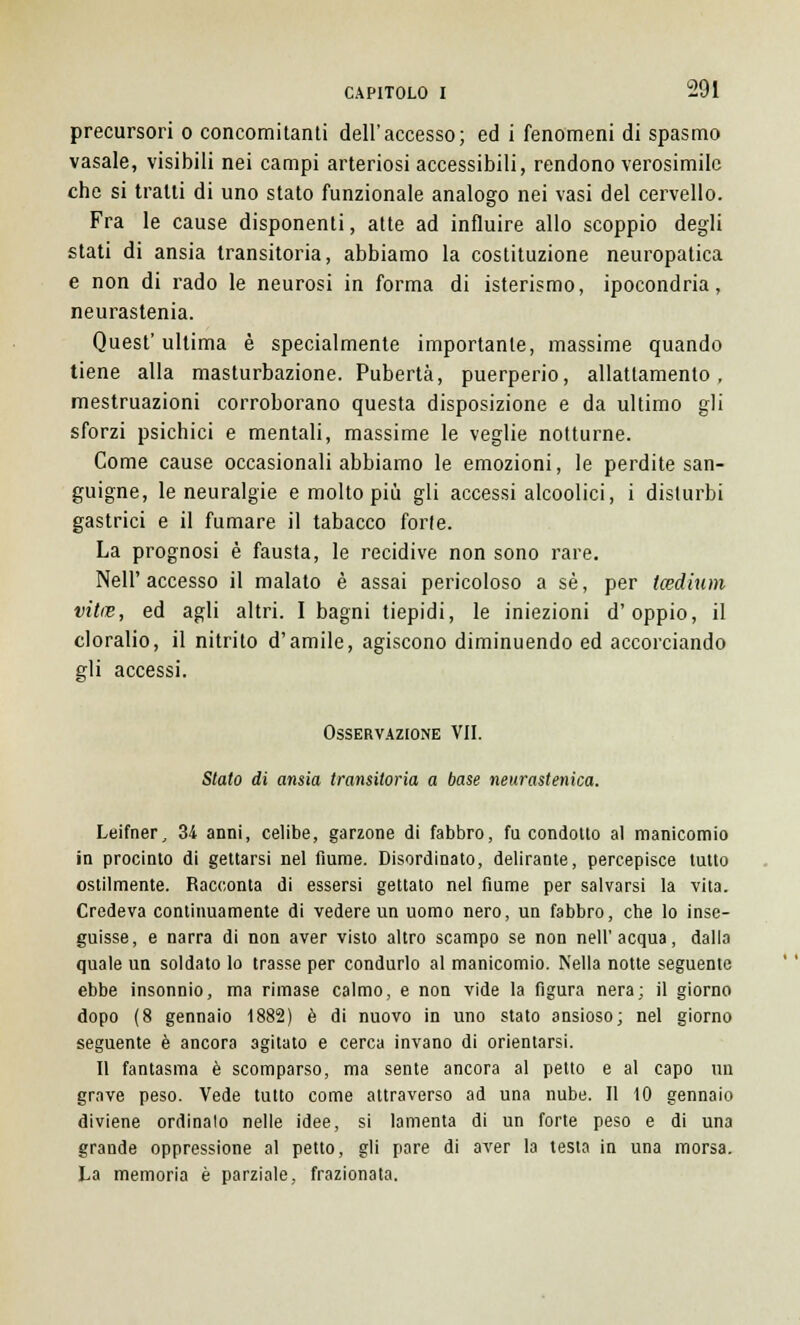 precursori o concomitanti dell'accesso; ed i fenomeni di spasmo vasale, visibili nei campi arteriosi accessibili, rendono verosimile che si tratti di uno stato funzionale analogo nei vasi del cervello. Fra le cause disponenti, atte ad influire allo scoppio degli stati di ansia transitoria, abbiamo la costituzione neuropatica e non di rado le neurosi in forma di isterismo, ipocondria, neurastenia. Quest' ultima è specialmente importante, massime quando tiene alla masturbazione. Pubertà, puerperio, allattamento, mestruazioni corroborano questa disposizione e da ultimo gli sforzi psichici e mentali, massime le veglie notturne. Come cause occasionali abbiamo le emozioni, le perdite san- guigne, le neuralgie e molto più gli accessi alcoolici, i disturbi gastrici e il fumare il tabacco forte. La prognosi è fausta, le recidive non sono rare. Nell'accesso il malato è assai pericoloso a sé, per tcedium vitne, ed agli altri. I bagni tiepidi, le iniezioni d'oppio, il cloralio, il nitrito d'amile, agiscono diminuendo ed accorciando gli accessi. Osservazione VII. Stato di ansia transitoria a base neurastenica. Leifner, 34 anni, celibe, garzone di fabbro, fu condotto al manicomio in procinto di gettarsi nel fiume. Disordinato, delirante, percepisce tutto ostilmente. Racconta di essersi gettato nel fiume per salvarsi la vita. Credeva continuamente di vedere un uomo nero, un fabbro, che lo inse- guisse, e narra di non aver visto altro scampo se non nell'acqua, dalla quale un soldato lo trasse per condurlo al manicomio. Nella notte seguente ebbe insonnio, ma rimase calmo, e non vide la figura nera; il giorno dopo (8 gennaio 1882) è di nuovo in uno stato ansioso; nel giorno seguente è ancora agitato e cerca invano di orientarsi. Il fantasma è scomparso, ma sente ancora al petto e al capo un grave peso. Vede tutto come attraverso ad una nube. Il 10 gennaio diviene ordinalo nelle idee, si lamenta di un forte peso e di una grande oppressione al petto, gli pare di aver la testa in una morsa. La memoria è parziale, frazionata.