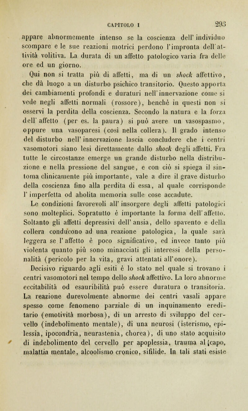 appare abnormemente intenso se la coscienza dell' individuo scompare e le sue reazioni motrici perdono l'impronta dell'at- tività volitiva. La durata di un affetto patologico varia fra delle ore ed un giorno. Qui non si tratta più di affetti, ma di un shock affettivo, che dà luogo a un disturbo psichico transitorio. Questo apporta dei cambiamenti profondi e duraturi nell'innervazione come si vede negli affetti normali (rossore), benché in questi non si osservi la perdita della coscienza. Secondo la natura e la forza dell'affetto (per es. la paura) si può avere un vasospasmo , oppure una vasoparesi (cosi nella collera). Il grado intenso del disturbo nell' innervazione lascia concludere che i centri vasomotori siano lesi direttamente dallo shock degli affetti. Fra tutte le circostanze emerge un grande disturbo nella distribu- zione e nella pressione del sangue, e con ciò si spiega il sin- tonia clinicamente più importante, vale a dire il grave disturbo della coscienza fino alla perdila di essa, al quale corrisponde l'imperfetta od abolita memoria sulle cose accadute. Le condizioni favorevoli all' insorgere degli affetti patologici sono molteplici. Sopratutto è importante la forma dell'affetto. Soltanto gli affetti depressivi dell'ansia, dello spavento e della collera condùcono ad una reazione patologica, la quale sarà leggera se l'affetto è poco significativo, ed invece tanto più violenta quanto più sono minacciati gli interessi della perso- nalità (pericolo per la vita, gravi attentati all'onore). Decisivo riguardo agli esiti è lo slato nel quale si trovano i centri vasomotori nel tempo dello shock affettivo. La loro abnorme eccitabilità od esauribilità può essere duratura o transitoria. La reazione durevolmente abnorme dei centri vasali appare spesso come fenomeno parziale di un inquinamento eredi- tario (emotività morbosa), di un arresto di sviluppo del cer- vello (indebolimento mentale), di una neurosi (isterismo, epi- lessia, ipocondria, neurastenia, chorea), di uno stato acquisilo di indebolimento del cervello per apoplessia, trauma al (capo, malattia mentale, alcoolismo cronico, sifilide. In tali stati esiste