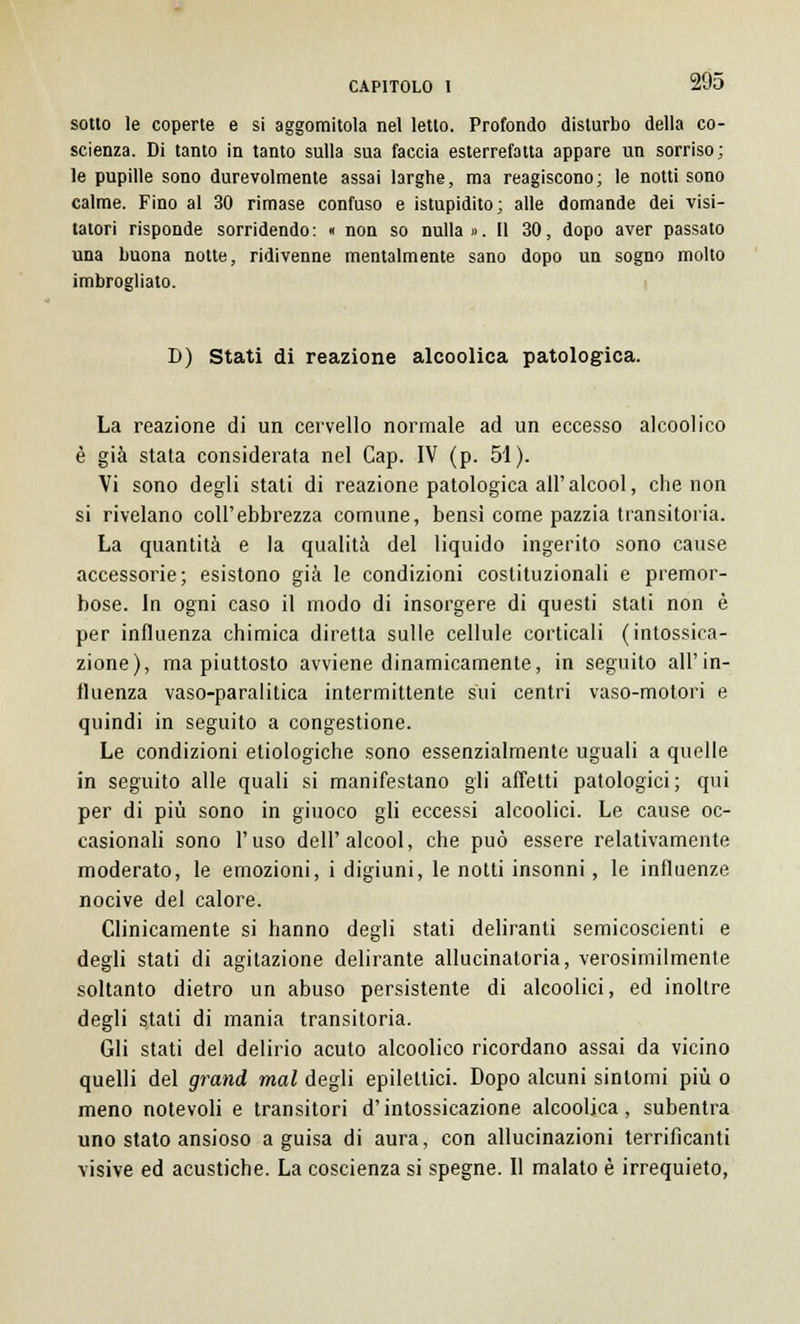 sotto le coperte e si aggomitola nel letto. Profondo disturbo della co- scienza. Di tanto in tanto sulla sua faccia esterrefatta appare un sorriso; le pupille sono durevolmente assai larghe, ma reagiscono; le notti sono calme. Fino al 30 rimase confuso e istupidito; alle domande dei visi- tatori risponde sorridendo: « non so nulla». Il 30, dopo aver passato una buona notte, ridivenne mentalmente sano dopo un sogno molto imbrogliato. D) Stati di reazione alcoolica patologica. La reazione di un cervello normale ad un eccesso alcoolico è già stata considerata nel Cap. IV (p. 51). Vi sono degli stati di reazione patologica all'alcool, che non si rivelano coli'ebbrezza comune, bensì come pazzia transitoria. La quantità e la qualità del liquido ingerito sono cause accessorie; esistono già le condizioni costituzionali e premor- bose. In ogni caso il modo di insorgere di questi stati non è per influenza chimica diretta sulle cellule corticali (intossica- zione), ma piuttosto avviene dinamicamente, in seguito all'in- fluenza vaso-paralitica intermittente sui centri vaso-motori e quindi in seguito a congestione. Le condizioni etiologiche sono essenzialmente uguali a quelle in seguito alle quali si manifestano gli affetti patologici; qui per di più sono in giuoco gli eccessi alcoolici. Le cause oc- casionali sono l'uso dell'alcool, che può essere relativamente moderato, le emozioni, i digiuni, le notti insonni, le influenze nocive del calore. Clinicamente si hanno degli stati deliranti semicoscienti e degli stati di agitazione delirante allucinatoria, verosimilmente soltanto dietro un abuso persistente di alcoolici, ed inoltre degli stati di mania transitoria. Gli stati del delirio acuto alcoolico ricordano assai da vicino quelli del grand mal degli epilettici. Dopo alcuni sintomi più o meno notevoli e transitori d'intossicazione alcoolica, subentra uno stato ansioso a guisa di aura, con allucinazioni terrificanti visive ed acustiche. La coscienza si spegne. Il malato è irrequieto,