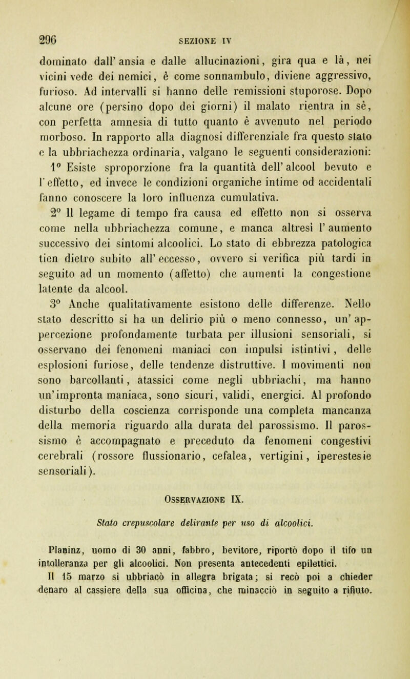 dominato dall' ansia e dalle allucinazioni, gira qua e là, nei vicini vede dei nemici, è come sonnambulo, diviene aggressivo, furioso. Ad intervalli si hanno delle remissioni stuporose. Dopo alcune ore (persino dopo dei giorni) il malato rientra in sé, con perfetta amnesia di tutto quanto è avvenuto nel periodo morboso. In rapporto alla diagnosi differenziale fra questo stalo e la ubbriachezza ordinaria, valgano le seguenti considerazioni: 1° Esiste sproporzione fra la quantità dell'alcool bevuto e l'effetto, ed invece le condizioni organiche intime od accidentali fanno conoscere la loro influenza cumulativa. 2° Il legame di tempo fra causa ed effetto non si osserva come nella ubbriachezza comune, e manca altresì l'aumento successivo dei sintomi alcoolici. Lo stato di ebbrezza patologica tien dietro subito all' eccesso, ovvero si verifica più tardi in seguito ad un momento (affetto) che aumenti la congestione latente da alcool. 3° Anche qualitativamente esistono delle differenze. Nello stato descritto si ha un delirio più o meno connesso, un'ap- percezione profondamente turbata per illusioni sensoriali, si osservano dei fenomeni maniaci con impulsi istintivi, delle esplosioni furiose, delle tendenze distruttive. I movimenti non sono barcollanti, atassici come negli ubbriachi, ma hanno un'impronta maniaca, sono sicuri, validi, energici. Al profondo disturbo della coscienza corrisponde una completa mancanza della memoria riguardo alla durata del parossismo. Il paros- sismo è accompagnato e preceduto da fenomeni congestivi cerebrali (rossore flussionario, cefalea, vertigini, iperestesie sensoriali). Osservazione IX. Stato crepuscolare delirante per uso di alcoolici. Planinz, uomo di 30 anni, fabbro, bevitore, riportò dopo il tifo un intolleranza per gli alcoolici. Non presenta antecedenti epilettici. Il 15 marzo si ubbriaco in allegra brigata; si recò poi a chieder denaro al cassiere della sua officina, che minacciò in seguito a rifiuto.