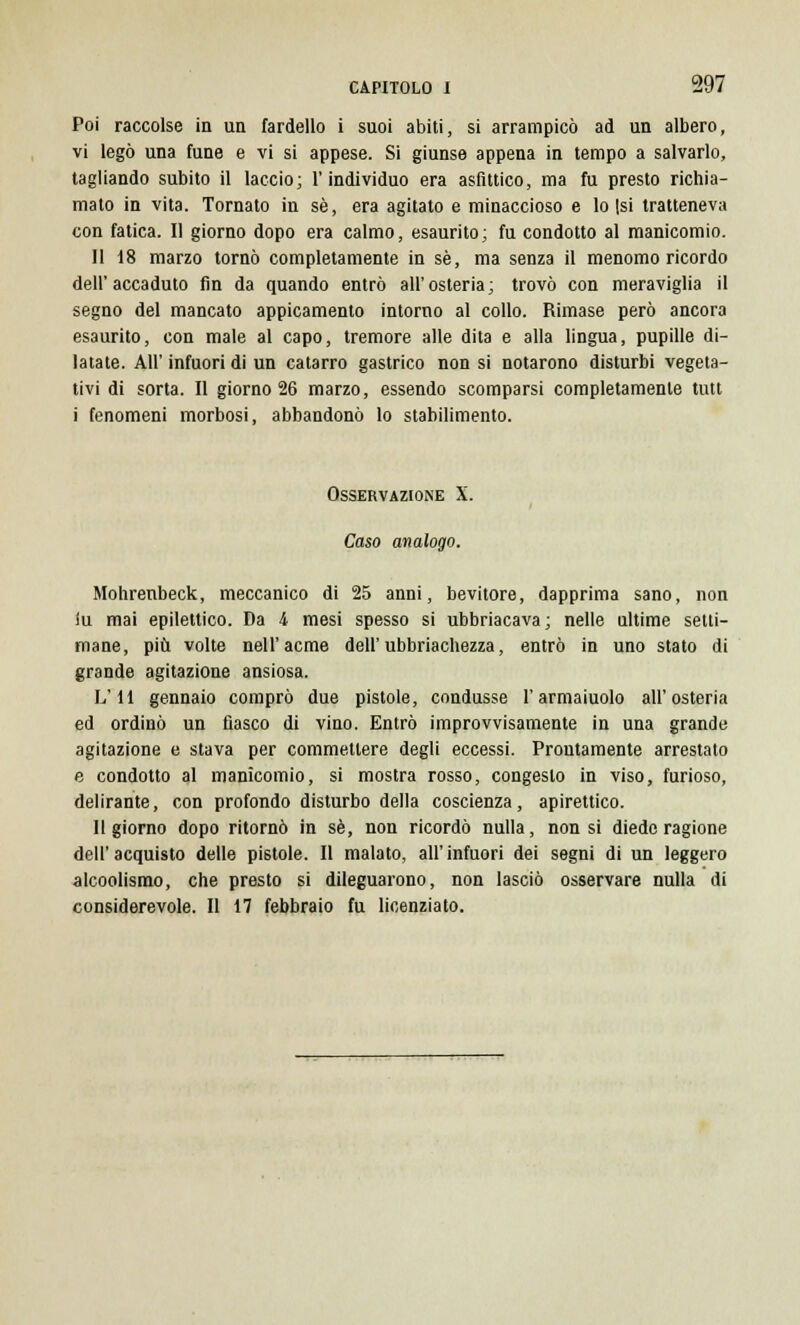 Poi raccolse in un fardello i suoi abiti, si arrampicò ad un albero, vi legò una fune e vi si appese. Si giunse appena in tempo a salvarlo, tagliando subito il laccio; l'individuo era asfittico, ma fu presto richia- mato in vita. Tornato in sé, era agitato e minaccioso e lo (si tratteneva con fatica. Il giorno dopo era calmo, esaurito; fu condotto al manicomio. Il 18 marzo tornò completamente in sé, ma senza il menomo ricordo dell'accaduto fin da quando entrò all'osteria; trovò con meraviglia il segno del mancato appicamento intorno al collo. Rimase però ancora esaurito, con male al capo, tremore alle dita e alla lingua, pupille di- latate. All' infuori di un catarro gastrico non si notarono disturbi vegeta- tivi di sorta. Il giorno 26 marzo, essendo scomparsi completamente tutt i fenomeni morbosi, abbandonò lo stabilimento. Osservazione X. Caso analogo. Mohrenbeck, meccanico di 25 anni, bevitore, dapprima sano, non iu mai epilettico. Da 4 mesi spesso si ubbriacava; nelle ultime setti- mane, più volte nell'acme dell' ubriachezza, entrò in uno stato di grande agitazione ansiosa. L'H gennaio comprò due pistole, condusse l'armaiuolo all'osteria ed ordinò un fiasco di vino. Entrò improvvisamente in una grande agitazione e stava per commettere degli eccessi. Prontamente arrestato e condotto al manicomio, si mostra rosso, congesto in viso, furioso, delirante, con profondo disturbo della coscienza, apirettico. Il giorno dopo ritornò in sé, non ricordò nulla, non si diede ragione dell'acquisto delle pistole. Il malato, all'infuori dei segni di un leggero alcoolismo, che presto si dileguarono, non lasciò osservare nulla di considerevole. Il 17 febbraio fu licenziato.