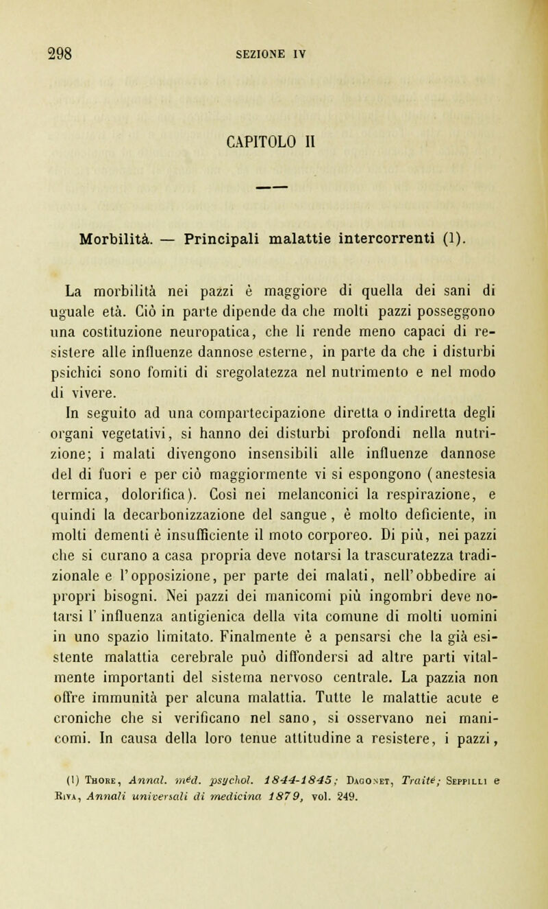 CAPITOLO II Morbilità. — Principali malattie intercorrenti (1). La morbilità nei pazzi è maggiore di quella dei sani di uguale età. Ciò in parte dipende da die molti pazzi posseggono una costituzione neuropatica, che li rende meno capaci di re- sistere alle influenze dannose esterne, in parte da che i disturbi psichici sono fomiti di sregolatezza nel nutrimento e nel modo di vivere. In seguito ad una compartecipazione diretta o indiretta degli organi vegetativi, si hanno dei disturbi profondi nella nutri- zione; i malati divengono insensibili alle influenze dannose del di fuori e per ciò maggiormente vi si espongono (anestesia termica, dolorifica). Così nei melanconici la respirazione, e quindi la decarbonizzazione del sangue, è molto deficiente, in molti dementi è insufficiente il moto corporeo. Di più, nei pazzi che si curano a casa propria deve notarsi la trascuratezza tradi- zionale e l'opposizione, per parte dei malati, nell'obbedire ai propri bisogni. Nei pazzi dei manicomi più ingombri deve no- tarsi l'influenza antigienica della vita comune di molti uomini in uno spazio limitato. Finalmente è a pensarsi che la già esi- stente malattia cerebrale può diffondersi ad altre parti vital- mente importanti del sistema nervoso centrale. La pazzia non offre immunità per alcuna malattia. Tutte le malattie acute e croniche che si verificano nel sano, si osservano nei mani- comi. In causa della loro tenue attitudine a resistere, i pazzi, (1) Thore, Annal. rnéd. psychol. 1844-1845; Daqonet, Traiti; Seppilli e Riva, Annali universali di medicina 1879, voi. 249.