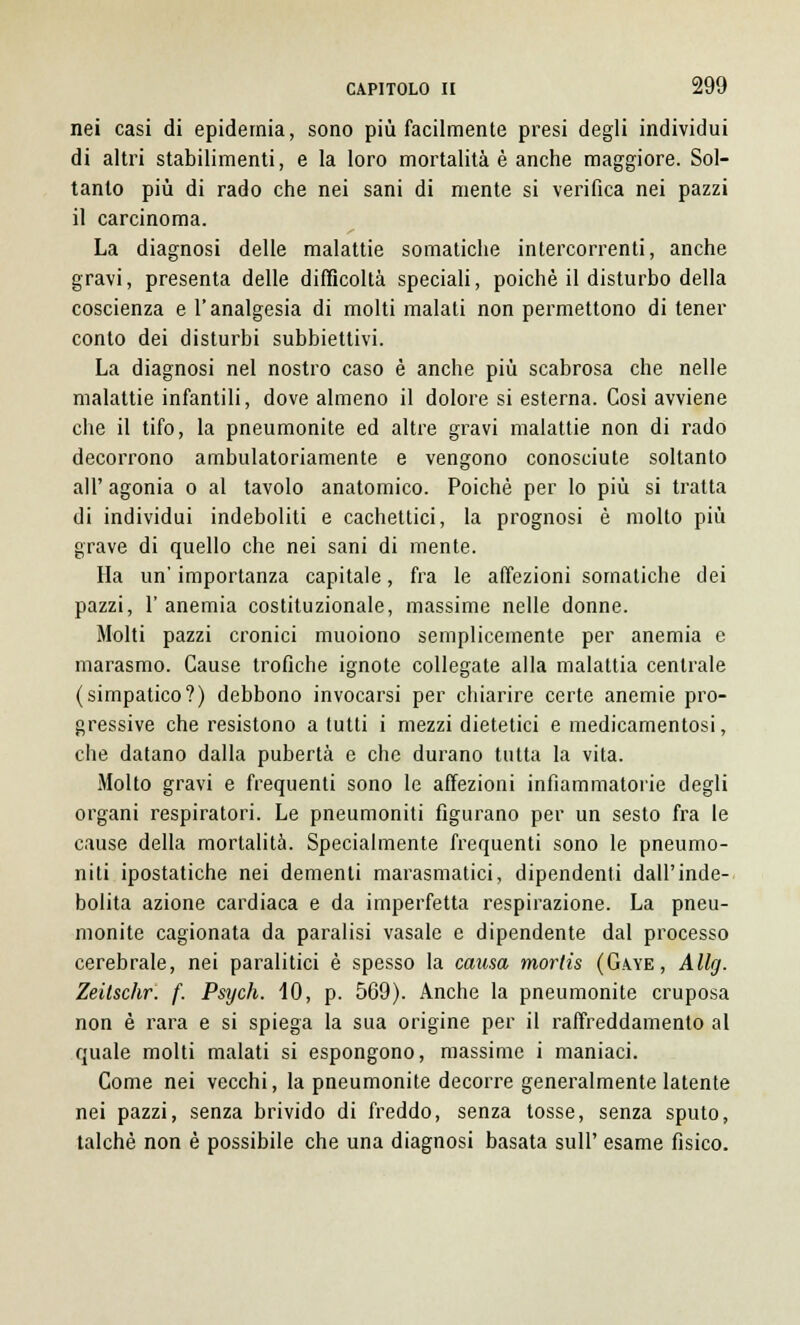 nei casi di epidemia, sono più facilmente presi degli individui di altri stabilimenti, e la loro mortalità è anche maggiore. Sol- tanto più di rado che nei sani di mente si verifica nei pazzi il carcinoma. La diagnosi delle malattie somatiche intercorrenti, anche gravi, presenta delle difficoltà speciali, poiché il disturbo della coscienza e l'analgesia di molti malati non permettono di tener conto dei disturbi subbiettivi. La diagnosi nel nostro caso è anche più scabrosa che nelle malattie infantili, dove almeno il dolore si esterna. Cosi avviene che il tifo, la pneumonite ed altre gravi malattie non di rado decorrono ambulatoriamente e vengono conosciute soltanto all' agonia o al tavolo anatomico. Poiché per lo più si tratta di individui indeboliti e cachettici, la prognosi è molto più grave di quello che nei sani di mente. Ha un' importanza capitale, fra le affezioni somatiche dei pazzi, 1' anemia costituzionale, massime nelle donne. Molti pazzi cronici muoiono semplicemente per anemia e marasmo. Cause trofiche ignote collegate alla malattia centrale (simpatico?) debbono invocarsi per chiarire certe anemie pro- gressive che resistono a tutti i mezzi dietetici e medicamentosi, che datano dalla pubertà e che durano tutta la vita. Molto gravi e frequenti sono le affezioni infiammatorie degli organi respiratori. Le pneumoniti figurano per un sesto fra le cause della mortalità. Specialmente frequenti sono le pneumo- niti ipostatiche nei dementi marasmatici, dipendenti dall'inde- bolita azione cardiaca e da imperfetta respirazione. La pneu- monite cagionata da paralisi vasale e dipendente dal processo cerebrale, nei paralitici è spesso la causa morlis (Gaye, Allg. Zeitschr. f. Psych. 40, p. 569). Anche la pneumonite cruposa non è rara e si spiega la sua origine per il raffreddamento al quale molti malati si espongono, massime i maniaci. Come nei vecchi, la pneumonite decorre generalmente latente nei pazzi, senza brivido di freddo, senza tosse, senza sputo, talché non è possibile che una diagnosi basata sull' esame fisico.
