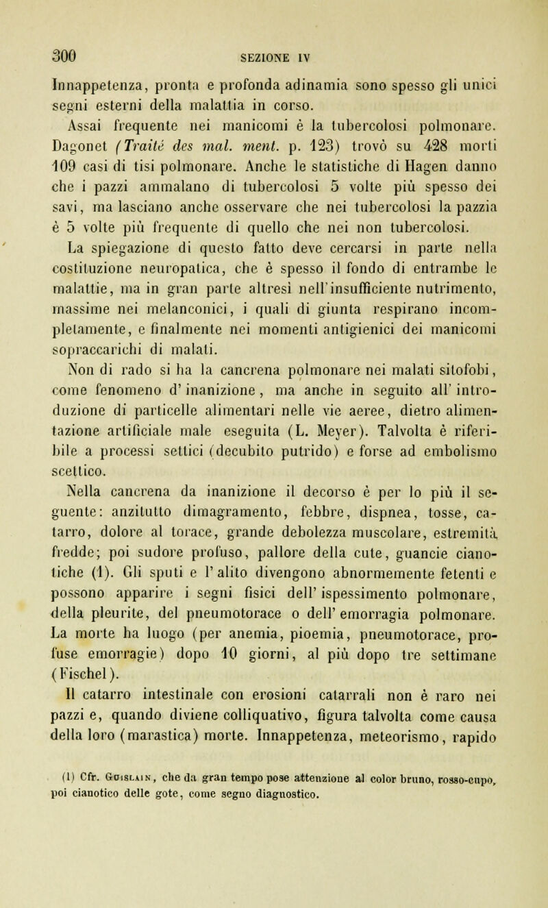Inappetenza, pronta e profonda adinamia sono spesso gli unici segni esterni della malattia in corso. Assai frequente nei manicomi è la tubercolosi polmonare. Dagonet (Tratte des mal. meni. p. 123) trovò su 428 morti 109 casi di tisi polmonare. Anche le statistiche di Hagen danno che i pazzi ammalano di tubercolosi 5 volte più spesso dei savi, ma lasciano anche osservare che nei tubercolosi la pazzia è 5 volte più frequente di quello che nei non tubercolosi. La spiegazione di questo fatto deve cercarsi in parte nella costituzione neuropatica, che è spesso il fondo di entrambe le malattie, ma in gran parte altresì nell'insufficiente nutrimento, massime nei melanconici, i quali di giunta respirano incom- pletamente, e finalmente nei momenti antigienici dei manicomi sopraccarichi di malati. Non di rado si ha la cancrena polmonare nei malati sitofobi, come fenomeno d'inanizione, ma anche in seguito all' intro- duzione di particelle alimentari nelle vie aeree, dietro alimen- tazione artificiale male eseguita (L. Meyer). Talvolta è riferi- bile a processi settici (decubito putrido) e forse ad embolismo scettico. Nella cancrena da inanizione il decorso è per lo più il se- guente: anzitutto dimagramento, febbre, dispnea, tosse, ca- tarro, dolore al torace, grande debolezza muscolare, estremità, fredde; poi sudore profuso, pallore della cute, guancie ciano- tiche (1). Gli sputi e l'alito divengono abnormemente fetenti e possono apparire i segni fisici dell'ispessimento polmonare, della pleurite, del pneumotorace o dell'emorragia polmonare. La morte ha luogo (per anemia, pioemia, pneumotorace, pro- l'use emorragie) dopo 10 giorni, al più dopo tre settimane (Fischel). Il catarro intestinale con erosioni catarrali non è raro nei pazzie, quando diviene colliquativo, figura talvolta come causa della loro (marastica) morte. Innappetenza, meteorismo, rapido (1) Cfr. Goislain, che da gran tempo pose attenzione al color bruno, rosso-cupo, poi cianotico delle gote, come segno diagnostico.