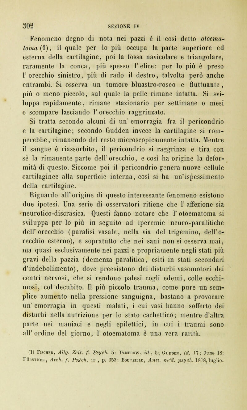 Fenomeno degno di nota nei pazzi è il così detto otoema- toma (1), il quale per lo più occupa la parte superiore ed esterna della cartilagine, poi la fossa navicolare e triangolare, raramente la conca, più spesso l'elice: per lo più è preso l'orecchio sinistro, più di rado il destro, talvolta però anche entrambi. Si osserva un tumore bluastro-roseo e fluttuante , più o meno piccolo, sul quale la pelle rimane intatta. Si svi- luppa rapidamente, rimane stazionario per settimane o mesi e scompare lasciando 1' orecchio raggrinzato. Si tratta secondo alcuni di un' emorragia fra il pericondrio e la cartilagine; secondo Gudden invece la cartilagine si rom- perebbe, rimanendo del resto microscopicamente intatta. Mentre il sangue è riassorbito, il pericondrio si raggrinza e tira con sé la rimanente parte dell'orecchio, e così ha origine la defor- mità di questo. Siccome poi il pericondrio genera nuove cellule cartilaginee alla superficie interna, così si ha un'ispessimento della cartilagine. Riguardo all'origine di questo interessante fenomeno esistono due ipotesi. Una serie di osservatori ritiene che 1' affezione sia -neurotico-discrasica. Questi fanno notare che 1' otoematoma si sviluppa per lo più in seguito ad iperemie neuro-paralitiche dell'orecchio (paralisi vasale, nella via del trigemino, dell'o- recchio esterno), e sopratutto che nei sani non si osserva mai, ma quasi esclusivamente nei pazzi e propriamente negli stati più gravi della pazzia (demenza paralitica, esiti in stati secondari d'indebolimento), dove preesistono dei disturbi vasomotori dei centri nervosi, che si rendono palesi cogli edemi, colle ecchi- mosi, col decubito. Il più piccolo trauma, come pure un sem- plice aumento nella pressione sanguigna, bastano a provocare un'emorragia in questi malati, i cui vasi hanno sofferto dei disturbi nella nutrizione per lo stato cachettico; mentre d'altra parte nei maniaci e negli epilettici, in cui i traumi sono all'ordine del giorno, 1'otoemaloma è una vera rarità. (1) Fischer, Allg. Zeit. f. Psych. 5; Dameuow, id., 5; Gudden, id. 17; Jung 18; Fuiìstner, Arch. f. Psych. m, p. 353; Bouteille, Ann. méd. psych. 1878, luglio.