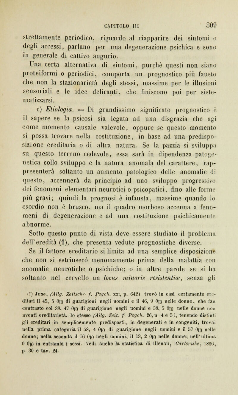 strettamente periodico, riguardo al riapparire dei sintomi o degli accessi, parlano per una degenerazione psichica e sono in generale di cattivo augurio. Una certa alternativa di sintomi, purché questi non siano proteiformi o periodici, comporta un prognostico più fausto che non la stazionarietà degli stessi, massime per le illusioni sensoriali e le idee deliranti, che finiscono poi per siste- matizzarsi. e) Etiologia. — Di grandissimo significato prognostico è il sapere se la psicosi sia legata ad una disgrazia che agi come momento causale valevole, oppure se questo momento si possa trovare nella costituzione, in base ad una predispo- sizione ereditaria o di altra natura. Se la pazzia si sviluppa su questo terreno cedevole, essa sarà in dipendenza patoge- netica collo sviluppo e la natura anomala del carattere, rap- presenterà soltanto un aumento patologico delle anomalie di questo, accennerà da principio ad uno sviluppo progressivo dei fenomeni elementari neurotici o psicopatici, fino alle fornii' più gravi; quindi la prognosi è infausta, massime quando lo esordio non è brusco, ma il quadro morboso accenna a feno- meni di degenerazione e ad una costituzione psichicamente abnorme. Sotto questo punto di vista deve essere studiato il problema dell'eredità (1), che presenta vedute prognostiche diverse. Se il fattore ereditario si limita ad una semplice disposizione the non si estrinsecò menomamente prima della malattia con anomalie neurotiche o psichiche; o in altre parole se si ha soltanto nel cervello un locus minoris resistentice, senza gli (I) Jung, fAllg. Zeitschr- f. Ps.'/ch. xxi, p. 642) trovò in casi certamente ere- ditari il 45, 5 0[0 di guarigioni negli uomini e il 46, 9 0[o nelle donne, che fan contrasto col 38, 47 0(0 di guarigione negli uomini e 38, 5 Ojo nelle donne non aventi ereditarietà. Io stesso (Aìlg. Zeit. f- Psych. 26, ti- 4 e 5,), tenendo distinti gli ereditari in semplicemente predisposti, in degenerati e in congeniti, trovai nella prima categoria il 58, 4 0(0 di guarigione negli uomiui e il 57 0[0 nelle? donne; nella seconda il 16 0(0 negli uomini, il 13, 2 0[0 nelle donne; nell'ultima 0 0[0 in entrambi i sessi. Vedi anche la statistica di Illenau, Carlsruhe, 1866, p 30 e tav. 24-