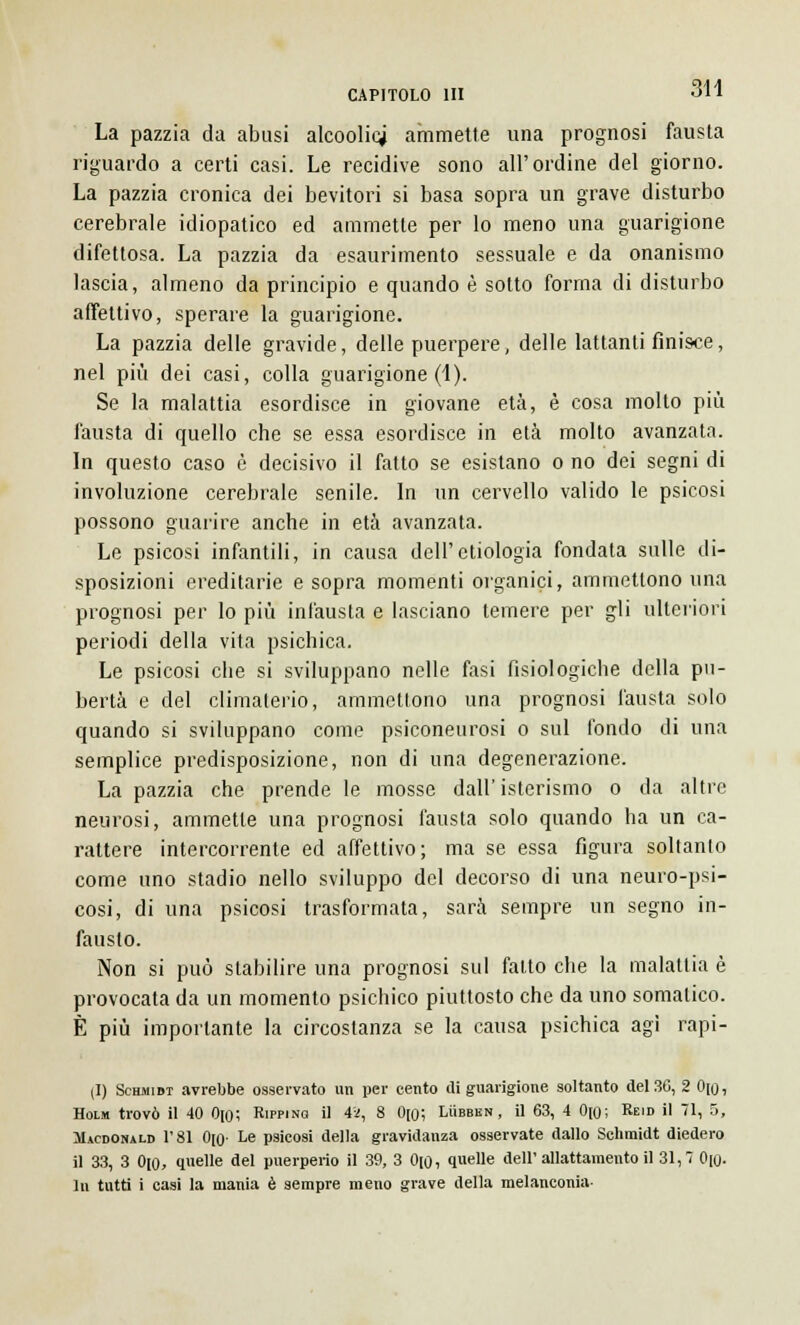 La pazzia da abusi alcoolici ammette una prognosi fausta riguardo a certi casi. Le recidive sono all'ordine del giorno. La pazzia cronica dei bevitori si basa sopra un grave disturbo cerebrale idiopatico ed ammette per lo meno una guarigione difettosa. La pazzia da esaurimento sessuale e da onanismo lascia, almeno da principio e quando è sotto forma di disturbo affettivo, sperare la guarigione. La pazzia delle gravide, delle puerpere, delle lattanti finisce, nel più dei casi, colla guarigione (1). Se la malattia esordisce in giovane età, è cosa mollo più fausta di quello che se essa esordisce in età molto avanzata. In questo caso è decisivo il fatto se esistano o no dei segni di involuzione cerebrale senile. In un cervello valido le psicosi possono guarire anche in età avanzata. Le psicosi infantili, in causa dell'etiologia fondata sulle di- sposizioni ereditarie e sopra momenti organici, ammettono una prognosi per lo più infausta e lasciano temere per gli ulteriori periodi della vita psichica. Le psicosi che si sviluppano nelle fasi fisiologiche della pu- bertà e del climaterio, ammettono una prognosi fausta solo quando si sviluppano come psiconeurosi o sul fondo di una semplice predisposizione, non di una degenerazione. La pazzia che prende le mosse dall'isterismo o da altre neurosi, ammette una prognosi fausta solo quando ha un ca- rattere intercorrente ed affettivo; ma se essa figura soltanto come uno stadio nello sviluppo del decorso di una neuro-psi- cosi, di una psicosi trasformata, sarà sempre un segno in- fausto. Non si può stabilire una prognosi sul fatto che la malattia è provocata da un momento psichico piuttosto che da uno somatico. È più importante la circostanza se la causa psichica agì rapi- ti) Schmidt avrebbe osservato un per cento di guarigione soltanto del3G, 2 0[o, Holm trovò il 40 0[o; Rippinq il ii, 8 0[0; Lììbbkn, il 63, 4 0[0; Reid il 71, 5, Mìcdonald 1'81 0[0- Le psicosi della gravidanza osservate dallo Schmidt diedero il 33, 3 0[0, quelle del puerperio il 39, 3 0[0, quelle dell'allattamento il 31,7 0[0- In tutti i casi la mania è sempre meno grave della melanconia-