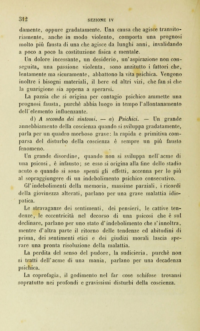 damente, oppure gradatamente. Una causa che agisce transito- riamente, anche in modo violento, comporta una prognosi molto più fausta di una che agisce da lunghi anni, invalidando a poco a poco la costituzione fisica e mentale. Un dolore incessante, un desiderio, un'aspirazione non con- seguita, una passione violenta, sono anzitutto i fattori che, lentamente ma sicuramente, abbattono la vita psichica. Vengono inoltre i bisogni materiali, il bere ed altri vizi, che fan si che la guarigione sia appena a sperarsi. La pazzia che si origina per contagio psichico ammette una prognosi fausta, purché abbia luogo in tempo l'allontanamento dell'elemento influenzante. d) A seconda dei sintomi. — a) Psichici. — Un grande annebbiamento della coscienza quando si sviluppa gradatamente, parla per un quadro morboso grave: la rapida e primitiva com- parsa del disturbo della coscienza è sempre un più fausto fenomeno. Un grande disordine, quando non si sviluppa nell'acme di una psicosi, è infausto; se esso si origina alla fine dello stadio acuto o quando si sono spenti gli effetti, accenna per lo più al sopraggiungere di un indebolimento psichico consecutivo. Gl'indebolimenti della memoria, massime parziali, i ricordi della giovinezza alterati, parlano per una grave malattia idio- patica. Le stravaganze dei sentimenti, dei pensieri, le cattive ten- denze, le eccentricità nel decorso di una psicosi che è sul declinare, parlano per uno stato d'indebolimento che s'innoltra, mentre d'altra parte il ritorno delle tendenze ed abitudini di prima, dei sentimenti etici e dei giudizi morali lascia spe- rare una pronta risoluzione della malattia. La perdita del senso del pudore, la sudicieria, purché non si tratti dell'acme di una mania, parlano per una decadenza psichica. La coprofagia, il godimento nel far cose schifose trovansi sopratutto nei profondi e gravissimi disturbi della coscienza.