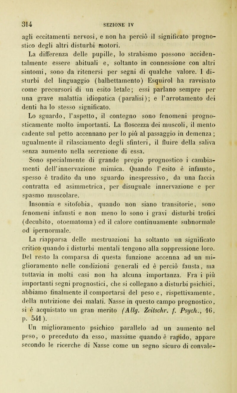agli eccitamenti nervosi, e non ha perciò il significato progno- stico degli altri disturbi motori. La differenza delle pupille, lo strabismo possono acciden- talmente essere abituali e, soltanto in connessione con altri sintomi, sono da ritenersi per segni di qualche valore. I di- sturbi del linguaggio (balbettamento) Esquirol ha ravvisato come precursori di un esito letale ; essi parlano sempre per una grave malattia idiopatica (paralisi); e l'arrotamento dei denti ha lo stesso significato. Lo sguardo, l'aspetto, il contegno sono fenomeni progno- sticamente molto importanti. La floscezza dei muscoli, il mento cadente sul petto accennano per lo più al passaggio in demenza ; ugualmente il rilasciamento degli sfinteri, il fluire della saliva senza aumento nella secrezione di essa. Sono specialmente di grande pregio prognostico i cambia- menti dell'innervazione mimica. Quando l'esito è infausto, spesso è tradito da uno sguardo inespressivo, da una faccia contratta ed asimmetrica, per disuguale innervazione e per spasmo muscolare. Insonnia e sitofobia, quando non siano transitorie, sono fenomeni infausti e non meno lo sono i gravi disturbi trofici (decubito, otoematoma) ed il calore continuamente subnormale od ipernormale. La riapparsa delle mestruazioni ha soltanto un significato critico quando i disturbi mentali tengono alla soppressione loro. Del resto la comparsa di questa funzione accenna ad un mi- glioramento nelle condizioni generali ed è perciò fausta, ma tuttavia in molti casi non ha alcuna importanza. Fra i più importanti segni prognostici, che si collegano a disturbi psichici, abbiamo finalmente il comportarsi del peso e, rispettivamente, della nutrizione dei malati. Nasse in questo campo prognostico, si è acquistato un gran merito (Allg. Zeitschr. f. Psych., 16, p. 541). Un miglioramento psichico parallelo ad un aumento nel peso, o preceduto da esso, massime quando è rapido, appare secondo le ricerche di Nasse come un segno sicuro di convale-