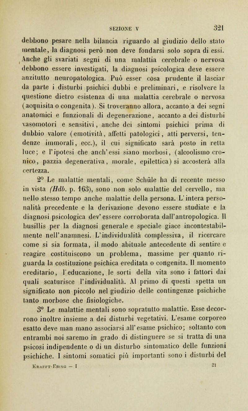 debbono pesare nella bilancia riguardo al giudizio dello stato mentale, la diagnosi però non deve fondarsi solo sopra di essi. Anche gli svariati segni di una malattia cerebrale o nervosa debbono essere investigati, la diagnosi psicologica deve essere anzitutto neuropatologica. Può esser cosa prudente il lasciar da parte i disturbi psichici dubbi e preliminari, e risolvere la questione dietro esistenza di una malattia cerebrale o nervosa (acquisita o congenita). Si troveranno allora, accanto a dei segni anatomici e funzionali di degenerazione, accanto a dei disturbi vasomotori e sensitivi, anche dei sintomi psichici prima di dubbio valore (emotività, affetti patologici, atti perversi, ten- denze immorali, ecc.), il cui significato sarà posto in retta luce; e l'ipotesi che anch'essi siano morbosi, (alcoolismo cro- nico, pazzia degenerativa, morale, epilettica) si accosterà alla certezza. 2° Le malattie mentali, come Schule ha di recente messo in vista (Hdb. p. 163), sono non solo malattie del cervello, ma nello stesso tempo anche malattie della persona. L'intera perso- nalità precedente e la derivazione devono essere studiate e la diagnosi psicologica dev'essere corroborata dall'antropologica. Il busillis per la diagnosi generale e speciale giace incontestabil- mente nell'anamnesi. L'individualità complessiva, il ricercare come si sia formata, il modo abituale antecedente di sentire e reagire costituiscono un problema, massime per quanto ri- guarda la costituzione psichica ereditata o congenita. Il momento ereditario, l'educazione, le sorti della vita sono i fattori dai quali scaturisce l'individualità. Al primo di questi spetta un significato non piccolo nel giudizio delle contingenze psichiche lanto morbose che fisiologiche. 3° Le malattie mentali sono sopratutto malattie. Esse decor- rono inoltre insieme a dei disturbi vegetativi. L'esame corporeo esatto deve man mano associarsi all'esame psichico; soltanto con entrambi noi saremo in grado di distinguere se si tratta di una psicosi indipendente o di un disturbo sintomatico delle funzioni psichiche. I sintomi somatici più importanti sono i disturbi del Krafft-Ebing — I ~1