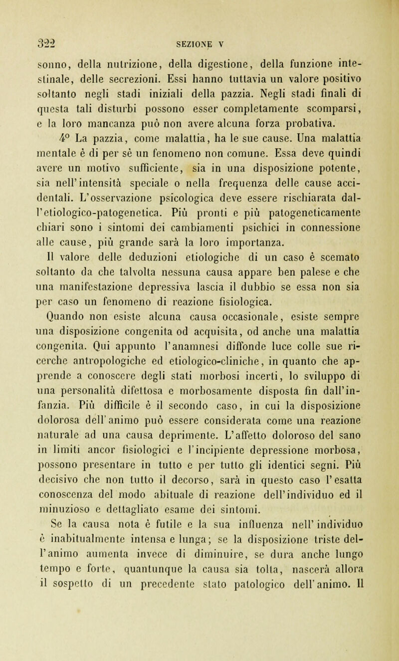 sonno, della nutrizione, della digestione, della funzione inte- stinale, delle secrezioni. Essi hanno tuttavia un valore positivo soltanto negli stadi iniziali della pazzia. Negli stadi finali di questa tali disturbi possono esser completamente scomparsi, e la loro mancanza può non avere alcuna forza probativa. 4° La pazzia, come malattia, ha le sue cause. Una malattia mentale è di per sé un fenomeno non comune. Essa deve quindi avere un motivo sufficiente, sia in una disposizione potente, sia nell'intensità speciale o nella frequenza delle cause acci- dentali. L'osservazione psicologica deve essere rischiarata dal- l'etiologico-patogenetica. Più pronti e più patogeneticamente chiari sono i sintomi dei cambiamenti psichici in connessione alle cause, più grande sarà la loro importanza. 11 valore delle deduzioni etiologiche di un caso è scemato soltanto da che talvolta nessuna causa appare ben palese e che una manifestazione depressiva lascia il dubbio se essa non sia per caso un fenomeno di reazione fisiologica. Quando non esiste alcuna causa occasionale, esiste sempre una disposizione congenita od acquisita, od anche una malattia congenita. Qui appunto l'anamnesi diffonde luce colle sue ri- cerche antropologiche ed etiologico-cliniche, in quanto che ap- prende a conoscere degli stati morbosi incerti, lo sviluppo di una personalità difettosa e morbosamente disposta fin dall'in- fanzia. Più difficile è il secondo caso, in cui la disposizione dolorosa dell' animo può essere considerata come una reazione naturale ad una causa deprimente. L'affetto doloroso del sano in limiti ancor fisiologici e l'incipiente depressione morbosa, possono presentare in tutto e per tutto gli identici segni. Più decisivo che non lutto il decorso, sarà in questo caso l'esalta conoscenza del modo abituale di reazione dell'individuo ed il minuzioso e dettagliato esame dei sintomi. Se la causa nota è futile e la sua influenza nell' individuo è inabitualmente intensa e lunga; se la disposizione triste del- l'animo aumenta invece di diminuire, se dura anche lungo tempo e forte, quantunque la causa sia tolta, nascerà allora il sospetto di un precedente slato patologico dell'animo. Il