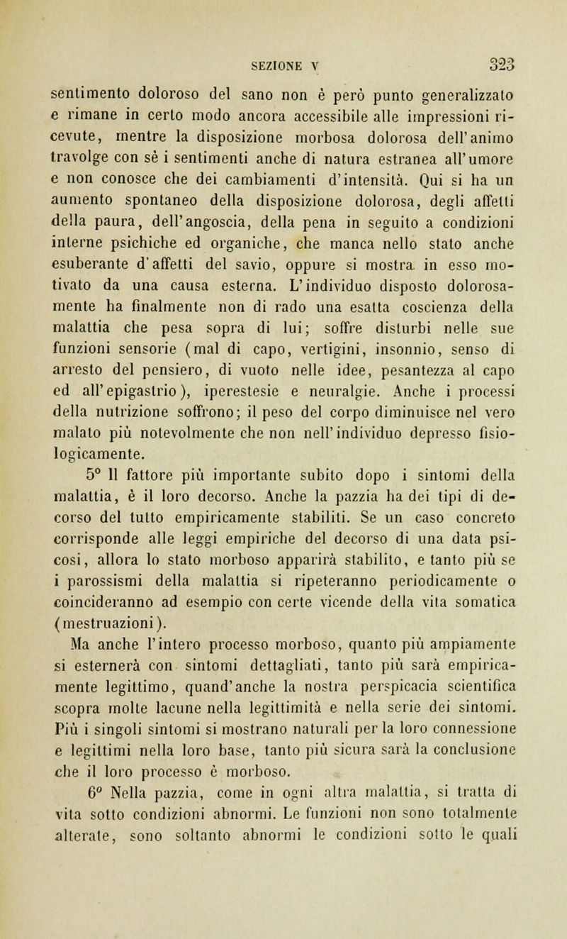 sentimento doloroso del sano non è però punto generalizzato e rimane in certo modo ancora accessibile alle impressioni ri- cevute, mentre la disposizione morbosa dolorosa dell'animo travolge con sé i sentimenti anche di natura estranea all'umore e non conosce che dei cambiamenti d'intensità. Qui si ha un aumento spontaneo della disposizione dolorosa, degli affetti della paura, dell'angoscia, della pena in seguito a condizioni interne psichiche ed organiche, che manca nello stato anche esuberante d'affetti del savio, oppure si mostra, in esso mo- tivato da una causa esterna. L'individuo disposto dolorosa- mente ha finalmente non di rado una esatta coscienza della malattia che pesa sopra di lui; soffre disturbi nelle sue funzioni sensorie (mal di capo, vertigini, insonnio, senso di arresto del pensiero, di vuoto nelle idee, pesantezza al capo ed all'epigastrio), iperestesie e neuralgie. Anche i processi della nutrizione soffrono; il peso del corpo diminuisce nel vero malato più notevolmente che non nell'individuo depresso fisio- logicamente. 5° 11 fattore più importante subito dopo i sintomi della malattia, è il loro decorso. Anche la pazzia ha dei tipi di de- corso del tutto empiricamente stabiliti. Se un caso concreto corrisponde alle leggi empiriche del decorso di una data psi- cosi, allora lo stato morboso apparirà stabilito, e tanto più se i parossismi della malattia si ripeteranno periodicamente o coincideranno ad esempio con certe vicende della vita somatica (mestruazioni). Ma anche l'intero processo morboso, quanto più ampiamente si esternerà con sintomi dettagliati, tanto più sarà empirica- mente legittimo, quand'anche la nostra perspicacia scientifica scopra molte lacune nella legittimità e nella serie dei sintomi. Più i singoli sintomi si mostrano naturali per la loro connessione e legittimi nella loro base, tanto più sicura sarà la conclusione che il loro processo è morboso. 6° Nella pazzia, come in ogni altra malattia, si tratta di vita sotto condizioni abnormi. Le funzioni non sono totalmente alterale, sono soltanto abnormi le condizioni sotto le quali