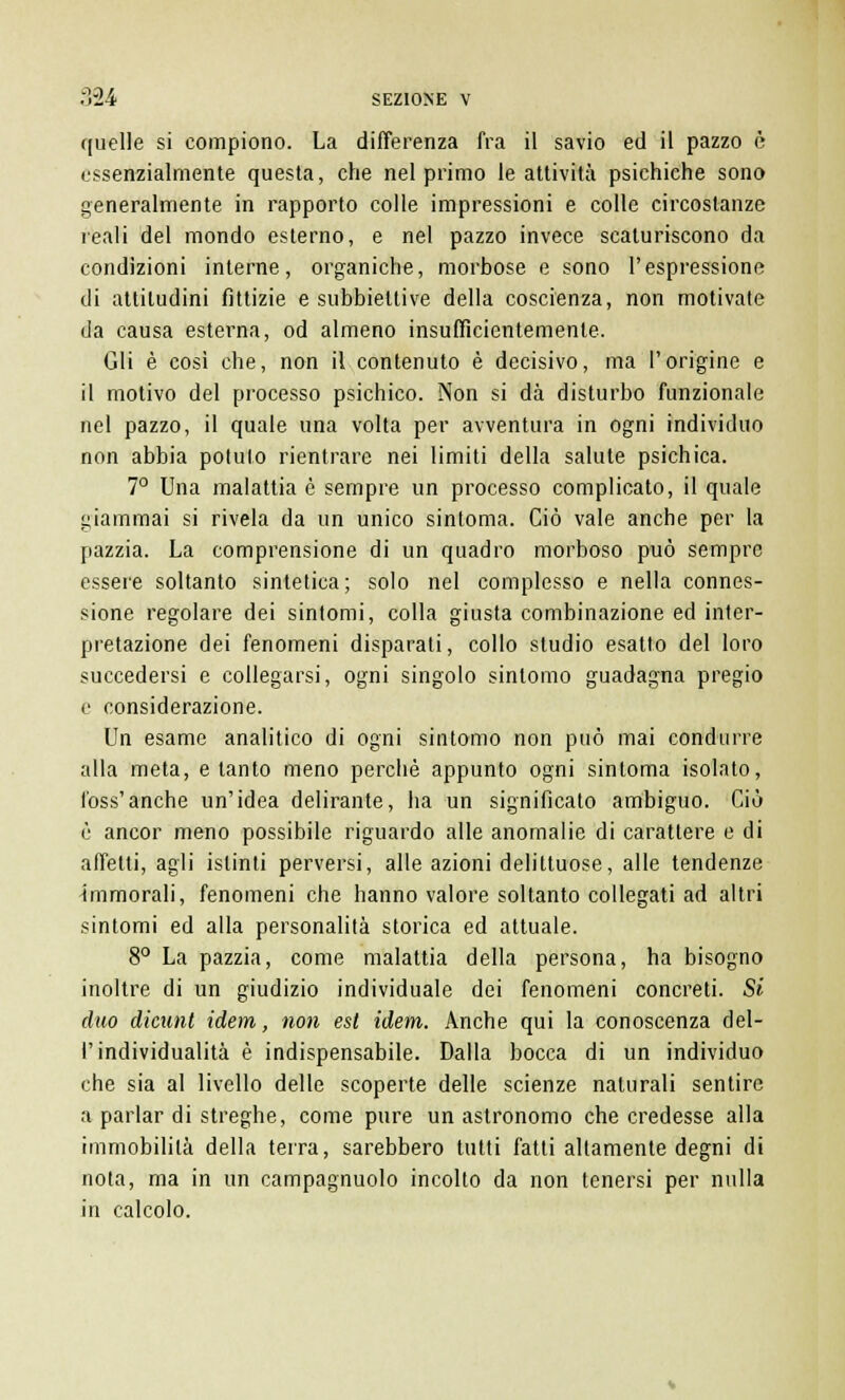 quelle si compiono. La differenza fra il savio ed il pazzo è essenzialmente questa, che nel primo le attività psichiche sono generalmente in rapporto colle impressioni e colle circostanze reali del mondo esterno, e nel pazzo invece scaturiscono da condizioni interne, organiche, morbose e sono l'espressione di attitudini fittizie e subbieltive della coscienza, non motivate da causa esterna, od almeno insufficientemente. Gli è così che, non il contenuto è decisivo, ma l'origine e il motivo del processo psichico. Non si dà disturbo funzionale nel pazzo, il quale una volta per avventura in ogni individuo non abbia potuto rientrare nei limiti della salute psichica. 7° Una malattia è sempre un processo complicato, il quale giammai si rivela da un unico sintoma. Ciò vale anche per la pazzia. La comprensione di un quadro morboso può sempre essere soltanto sintetica; solo nel complesso e nella connes- sione regolare dei sintomi, colla giusta combinazione ed inter- pretazione dei fenomeni disparati, collo studio esatto del loro succedersi e collegarsi, ogni singolo sintomo guadagna pregio e considerazione. Un esame analitico di ogni sintomo non può mai condurre alla meta, e tanto meno perchè appunto ogni sintoma isolato, foss'anche un'idea delirante, ha un significato ambiguo. Ciò è ancor meno possibile riguardo alle anomalie di carattere e di affetti, agli istinti perversi, alle azioni delittuose, alle tendenze immorali, fenomeni che hanno valore soltanto collegati ad altri sintomi ed alla personalità storica ed attuale. 8° La pazzia, come malattia della persona, ha bisogno inoltre di un giudizio individuale dei fenomeni concreti. Si duo dicunt idem, non est idem. Anche qui la conoscenza del- l'individualità è indispensabile. Dalla bocca di un individuo che sia al livello delle scoperte delle scienze naturali sentire a parlar di streghe, come pure un astronomo che credesse alla immobilità della terra, sarebbero tutti fatti altamente degni di nota, ma in un campagnuolo incolto da non tenersi per nulla in calcolo.