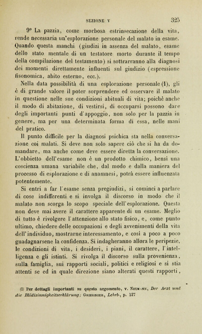 9° La pazzia, come morbosa estrinsecazione della vita, rende necessaria un'esplorazione personale del malato in esame. Quando questa manchi (giudizi in assenza del malato, esame dello stato mentale di un testatore morto durante il tempo della compilazione del testamento) si sottrarranno alla diagnosi dei momenti direttamente influenti sul giudizio (espressione fisonomica, abito esterno, ecc.). Nella data possibilità di una esplorazione personale (1), gli è di grande valore il poter sorprendere ed osservare il malato in questione nelle sue condizioni abituali di vita; poiché anche il modo di abitazione, di vestirsi, di occuparsi possono dare degli importanti punti d'appoggio, non solo per la pazzia in genere, ma per una determinata forma di essa, nelle mani del pratico. Il punto difficile per la diagnosi psichica sta nella conversa- zione coi malati. Si deve non solo sapere ciò che si ha da do- mandare, ma anche come deve essere diretta la conversazione. L'obbietto dell'esame non è un prodotto chimico, bensì una coscienza umana variabile che, dal modo e dalla maniera del processo di esplorazione e di anamnesi, potrà essere influenzala potentemente. Si entri a far l'esame senza pregiudizi, si cominci a parlare di cose indifferenti e si involga il discorso in modo che il malato non scorga lo scopo speciale dell'esplorazione. Questa non deve mai avere il carattere apparente di un esame. Meglio di tutto è rivolgere l'attenzione allo stato fisico, e, come punto ultimo, chiedere delle occupazioni e degli avvenimenti della vita dell'individuo, mostrarne interessamento, e cosi a poco a poco guadagnarsene la confidenza. Si indagheranno allora le peripezie, le condizioni di vita, i desideri, i piani, il carattere, l'intel- ligenza e gli istinti. Si rivolga il discorso sulla provenienza, sulla famiglia, sui rapporti sociali, politici e religiosi e si stia attenti se ed in quale direzione siano alterati questi rapporti, (I) Per dettagli importanti su questo argomento, v. Neumvnn, Der Arzt und die lìlddisinnigkeitserklàrung ; Griesinoer, Lehrb-, p. 127