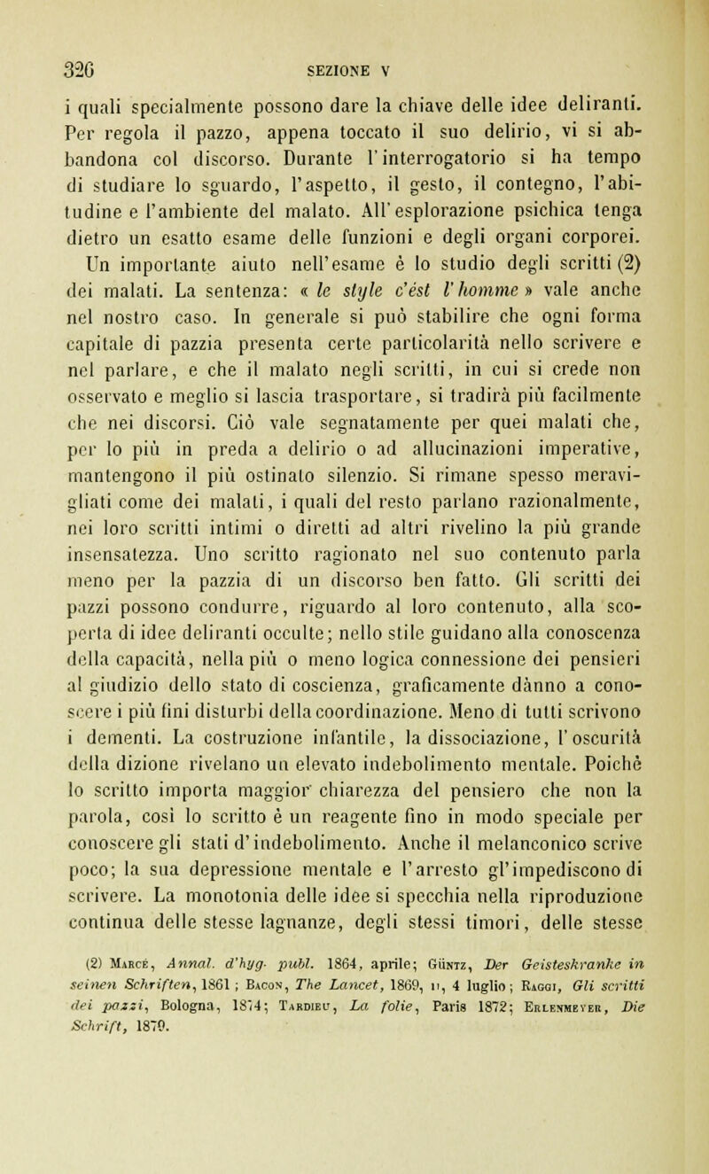 i quali specialmente possono dare la chiave delle idee deliranti. Per regola il pazzo, appena toccato il suo delirio, vi si ab- bandona col discorso. Durante l'interrogatorio si ha tempo di studiare lo sguardo, l'aspetto, il gesto, il contegno, l'abi- tudine e l'ambiente del malato. All'esplorazione psichica tenga dietro un esatto esame delle funzioni e degli organi corporei. Un importante aiuto nell'esame è lo studio degli scritti (2) dei malati. La sentenza: « le slyle c'ést l'homnie » vale anche nel nostro caso. In generale si può stabilire che ogni forma capitale di pazzia presenta certe particolarità nello scrivere e nel parlare, e che il malato negli scritti, in cui si crede non osservato e meglio si lascia trasportare, si tradirà più facilmente che nei discorsi. Ciò vale segnatamente per quei malati che, per lo più in preda a delirio o ad allucinazioni imperative, mantengono il più ostinalo silenzio. Si rimane spesso meravi- gliati come dei malati, i quali del resto parlano razionalmente, nei loro scritti intimi o diretti ad altri rivelino la più grande insensatezza. Uno scritto ragionato nel suo contenuto parla meno per la pazzia di un discorso ben fatto. Gli scritti dei pazzi possono condurre, riguardo al loro contenuto, alla sco- perta di idee deliranti occulte; nello stile guidano alla conoscenza della capacità, nella più o meno logica connessione dei pensieri al giudizio dello stato di coscienza, graficamente danno a cono- scere i più fini disturbi della coordinazione. Meno di tutti scrivono i dementi. La costruzione infantile, la dissociazione, l'oscurità della dizione rivelano un elevato indebolimento mentale. Poiché lo scritto importa maggior' chiarezza del pensiero che non la parola, cosi lo scritto è un reagente fino in modo speciale per conoscere gli stati d'indebolimento. Anche il melanconico scrive poco; la sua depressione mentale e l'arresto gì'impediscono di scrivere. La monotonia delle idee si specchia nella riproduzione continua delle stesse lagnanze, degli stessi timori, delle stesse (2) Marce, Annal. d'hyg- pubi. 1864, aprile; Guntz, Ber Geisteskranke in seinen Schriften,ÌS6\ ; Bacon, The Lancet, 1869, n, 4 luglio; Raggi, Gli scritti dei pazzi, Bologna, 18i4; Tardieu, La folie, Paris 1872; Erlenmeyer, Die Schrift, 1870.