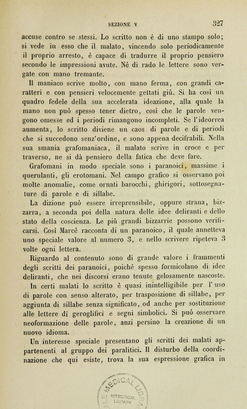 accuse contro se stessi. Lo scritto non è di uno stampo solo; si vede in esso che il malato, vincendo solo periodicamente il proprio arresto, è capace di tradurre il proprio pensiero secondo le impressioni avute. Né di rado le lettere sono ver- gate con mano tremante. Il maniaco scrive molto, con mano ferma, con grandi ca- ratteri e con pensieri velocemente gettati giù. Si ha cosi un quadro fedele della sua accelerata ideazione, alla quale la mano non può spesso tener dietro, così che le parole veu- gono omesse ed i periodi rimangono incompleti. Se l'ideorrea aumenta, lo scritto diviene un caos di parole e di periodi che si succedono senz'ordine, e sono appena decifrabili. Nella sua smania grafomaniaca, il malato scrive in croce e per traverso, ne si dà pensiero della fatica che deve fare. Grafomani in modo speciale sono i paranoici, massime i querulanti, gli erotomani. Nel campo grafico si osservano poi molte anomalie, come ornati barocchi, ghirigori, sottosegna- ture di parole e di sillabe. La dizione può essere irreprensibile, oppure strana, biz- zarra, a seconda poi della natura delle idee deliranti e dello stato della coscienza. Le più grandi bizzarrie possono verifi- carsi. Cosi Marce racconta di un paranoico, il quale annetteva uno speciale valore al numero 3, e nello scrivere ripeteva 3 volte ogni lettera. Riguardo al contenuto sono di grande valore i frammenti degli scritti dei paranoici, poiché spesso formicolano di idee deliranti, che nei discorsi erano tenute gelosamente nascoste. In certi malati lo scritto è quasi inintelligibile per l'uso di parole con senso alterato, per trasposizione di sillabe, per aggiunta di sillabe senza significato, od anche per sostituzione alle lettere di geroglifici e segni simbolici. Si può osservare neoformazione delle parole, anzi persino la creazione di un nuovo idioma. Un interesse speciale presentano gli scritti dei malati ap- partenenti al gruppo dei paralitici. Il disturbo della coordi- nazione che qui esiste, trova la sua espressione grafica in I WS! Liti '.. ,