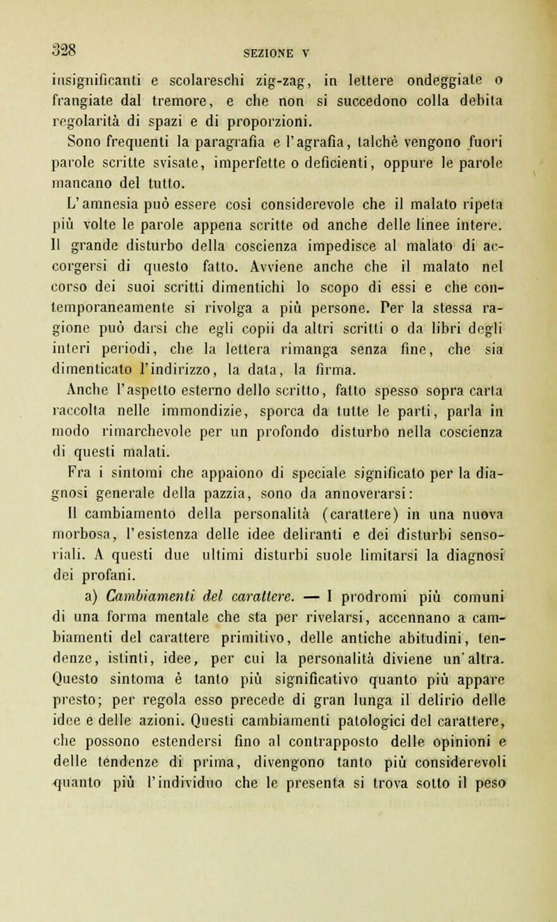 insignificanti e scolareschi zig-zag, in lettere ondeggiate o frangiate dal tremore, e che non si succedono colla debita regolarità di spazi e di proporzioni. Sono frequenti la paragrafia e l'agrafìa, talché vengono fuori parole scritte svisate, imperfette o deficienti, oppure le parole mancano del tutto. L'amnesia può essere cosi considerevole che il malato ripeta più volte le parole appena scritte od anche delle linee intere. 11 grande disturbo della coscienza impedisce al malato di ac- corgersi di questo fatto. Avviene anche che il malato nel corso dei suoi scritti dimentichi lo scopo di essi e che con- temporaneamente si rivolga a più persone. Per la stessa ra- gione può darsi che egli copii da altri scritti o da libri degli interi periodi, che la lettera rimanga senza fine, che sia dimenticato l'indirizzo, la data, la firma. Anche l'aspetto esterno dello scritto, fatto spesso sopra carta raccolta nelle immondizie, sporca da tutte le parti, parla in modo rimarchevole per un profondo disturbo nella coscienza di questi malati. Fra i sintomi che appaiono di speciale significato per la dia- gnosi generale della pazzia, sono da annoverarsi: Il cambiamento della personalità (carattere) in una nuova morbosa, l'esistenza delle idee deliranti e dei disturbi senso- riali. A questi due ultimi disturbi suole limitarsi la diagnosi dei profani. a) Cambiamenti del carattere. — I prodromi più comuni di una forma mentale che sta per rivelarsi, accennano a cam- biamenti del carattere primitivo, delle antiche abitudini, ten- denze, istinti, idee, per cui la personalità diviene un'altra. Questo sintoma è tanto più significativo quanto più appare presto; per regola esso precede di gran lunga il delirio delle idee e delle azioni. Questi cambiamenti patologici del carattere, che possono estendersi fino al contrapposto delle opinioni e delle tendenze di prima, divengono tanto più considerevoli quanto più l'individuo che le presenta si trova sotto il peso