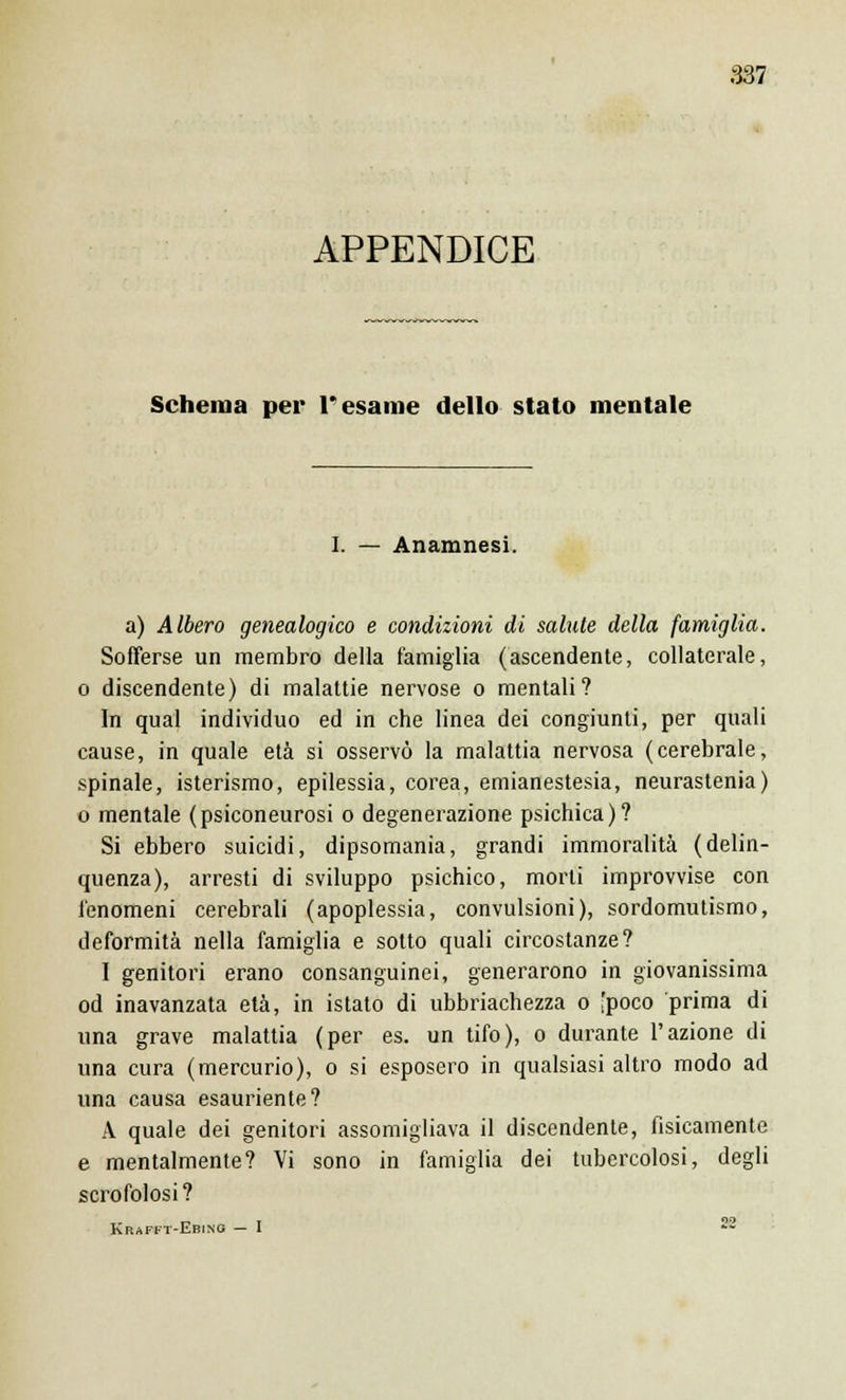 APPENDICE Schema per Tesarne dello stato mentale I. — Anamnesi. a) Albero genealogico e condizioni di salute della famiglia. Sofferse un membro della famiglia (ascendente, collaterale, o discendente) di malattie nervose o mentali? In qual individuo ed in che linea dei congiunti, per quali cause, in quale età si osservò la malattia nervosa (cerebrale, spinale, isterismo, epilessia, corea, emianestesia, neurastenia) o mentale (psiconeurosi o degenerazione psichica)? Si ebbero suicidi, dipsomania, grandi immoralità (delin- quenza), arresti di sviluppo psichico, morti improvvise con fenomeni cerebrali (apoplessia, convulsioni), sordomutismo, deformità nella famiglia e sotto quali circostanze? I genitori erano consanguinei, generarono in giovanissima od inavanzata età, in istato di ubbriachezza o [poco prima di una grave malattia (per es. un tifo), o durante l'azione di una cura (mercurio), o si esposero in qualsiasi altro modo ad una causa esauriente? A quale dei genitori assomigliava il discendente, fisicamente e mentalmente? Vi sono in famiglia dei tubercolosi, degli scrofolosi ? Krafft-Ebing — I 
