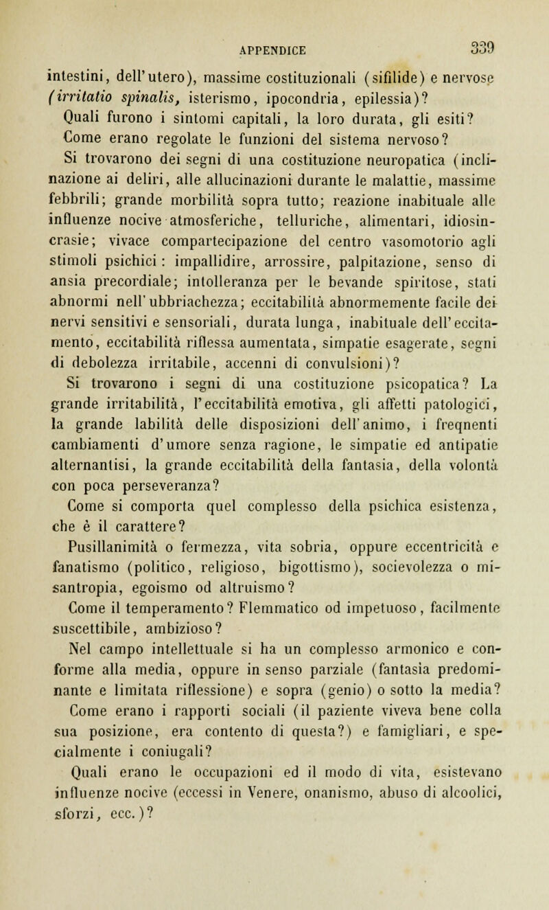 intestini, dell'utero), massime costituzionali (sifìlide) e nervose (irritatio spinalis, isterismo, ipocondria, epilessia)? Quali furono i sintomi capitali, la loro durata, gli esiti? Come erano regolate le funzioni del sistema nervoso? Si trovarono dei segni di una costituzione neuropatica (incli- nazione ai deliri, alle allucinazioni durante le malattie, massime febbrili; grande morbilità sopra tutto; reazione inabituale alle influenze nocive atmosferiche, telluriche, alimentari, idiosin- crasie; vivace compartecipazione del centro vasomotorio agli stimoli psichici : impallidire, arrossire, palpitazione, senso di ansia precordiale; intolleranza per le bevande spiritose, stali abnormi nell'ubbriachezza; eccitabilità abnormemente facile dei nervi sensitivi e sensoriali, durata lunga, inabituale dell'eccita- mento, eccitabilità riflessa aumentata, simpatie esagerate, segni di debolezza irritabile, accenni di convulsioni)? Si trovarono i segni di una costituzione psicopatica? La grande irritabilità, l'eccitabilità emotiva, gli affetti patologici, la grande labilità delle disposizioni dell'animo, i freqnenti cambiamenti d'umore senza ragione, le simpatie ed antipatie alternantisi, la grande eccitabilità della fantasia, della volontà con poca perseveranza? Come si comporta quel complesso della psichica esistenza, che è il carattere? Pusillanimità o fermezza, vita sobria, oppure eccentricità e fanatismo (politico, religioso, bigottismo), socievolezza o mi- santropia, egoismo od altruismo? Come il temperamento? Flemmatico od impetuoso, facilmente suscettibile, ambizioso? Nel campo intellettuale si ha un complesso armonico e con- forme alla media, oppure in senso parziale (fantasìa predomi- nante e limitata riflessione) e sopra (genio) o sotto la media? Come erano i rapporti sociali (il paziente viveva bene colla sua posizione, era contento di questa?) e famigliari, e spe- cialmente i coniugali? Quali erano le occupazioni ed il modo di vita, esistevano influenze nocive (eccessi in Venere, onanismo, abuso di alcoolici, sforzi, ecc.)?