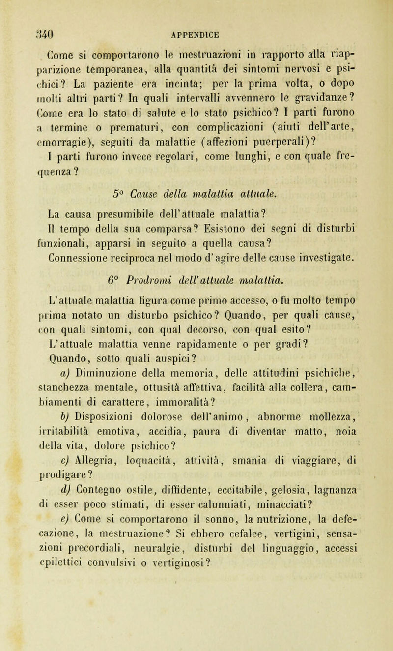 Come si comportarono le mestruazioni in rapporto alla riap- parizione temporanea, alla quantità dei sintomi nervosi e psi- chici? La paziente era incinta; per la prima volta, o dopo molti altri parti? In quali intervalli avvennero le gravidanze? Come era lo stato di salute e lo stato psichico? I parti furono a termine o prematuri, con complicazioni (aiuti dell'arte, emorragie), seguiti da malattie (affezioni puerperali)? I parti furono invece regolari, come lunghi, e con quale fre- quenza ? 5° Cause della malattia attuale. La causa presumibile dell'attuale malattia? II tempo della sua comparsa? Esistono dei segni di disturbi funzionali, apparsi in seguito a quella causa? Connessione reciproca nel modo d'agire delle cause investigate. 6° Prodromi dell'attuale malattia. L'attuale malattia figura come primo accesso, o fu molto tempo prima notato un disturbo psichico? Quando, per quali cause, con quali sintomi, con qual decorso, con qual esito? L'attuale malattia venne rapidamente o per gradi? Quando, sotto quali auspici? a) Diminuzione della memoria, delle altitudini psichiche, stanchezza mentale, ottusità affettiva, facilità alla collera, cam- biamenti di carattere, immoralità? b) Disposizioni dolorose dell'animo, abnorme mollezza, irritabilità emotiva, accidia, paura di diventar matto, noia della vita, dolore psichico? e) Allegria, loquacità, attività, smania di viaggiare, di prodigare? d) Contegno ostile, diffidente, eccitabile, gelosia, lagnanza di esser poco stimati, di esser calunniali, minacciati? e) Come si comportarono il sonno, la nutrizione, la defe- cazione, la mestruazione? Si ebbero cefalee, vertigini, sensa- zioni precordiali, neuralgie, disturbi del linguaggio, accessi epilettici convulsivi o vertiginosi?