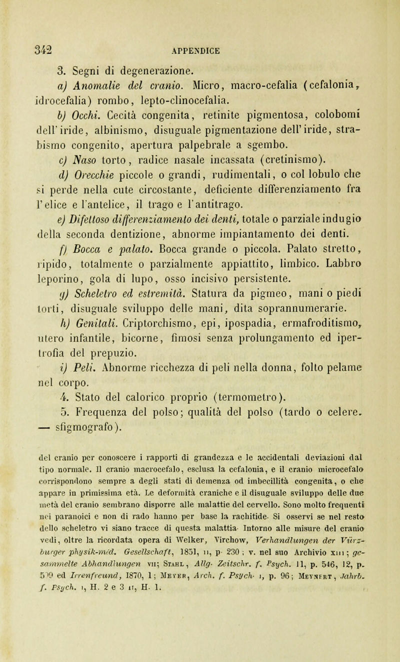 3. Segni di degenerazione. a) Anomalie del cranio. Micro, macro-cefalia (cefalonia, idrocefalia) rombo, lepto-clinocefalia. b) Occhi. Cecità congenita, retinite pigmentosa, colobomi dell'iride, albinismo, disuguale pigmentazione dell'iride, stra- bismo congenito, apertura palpebrale a sgembo. e) Naso torto, radice nasale incassata (cretinismo). d) Orecchie piccole o grandi, rudimentali, o col lobulo che si perde nella cute circostante, deficiente differenziamento fra l'elice e l'antelice, il trago e l'antitrago. e) Difettoso differenziamento dei denti, totale o parziale indugio della seconda dentizione, abnorme impiantamento dei denti. f) Bocca e palato. Bocca grande o piccola. Palato stretto, ripido, totalmente o parzialmente appiattito, limbico. Labbro leporino, gola di lupo, osso incisivo persistente. ij) Scheletro ed estremità. Statura da pigmeo, mani o piedi torti, disuguale sviluppo delle mani, dita soprannumerarie. h) Genitali. Criptorchismo, epi, ipospadia, ermafroditismo, utero infantile, bicorne, fimosi senza prolungamento ed iper- trofia del prepuzio. i) Peli. Abnorme ricchezza di peli nella donna, folto pelame nel corpo. 4 Stato del calorico proprio (termometro). 5. Frequenza del polso; qualità del polso (tardo o celere. — sfigmografo). del cranio per conoscere i rapporti di grandezza e le accidentali deviazioni dal tipo normale. Il cranio macrocefalo, esclusa la cefalonia, e il cranio microcefalo corrispondono sempre a degli stati di demenza od imbecillità congenita, o che appare in primissima età. Le deformità craniche e il disuguale sviluppo delle due metà del cranio sembrano disporre alle malattie del cervello. Sono molto frequenti nei paranoici e non di rado hanno per base la rachitide- Si osservi se nel resto dello scheletro vi siano tracce di questa malattia Intorno alle misure del cranio vedi, oltre la ricordata opera di Welker, Virchow, Verhandlungen der Viirz- burger physik-med. Gesellschaft, 1851, n, p- 230 ; v. nel suo Archivio xm; ge- sammelte Abìiandìungen vii; Siahl, Allg- Zeitschr. f. Psych. 11, p. 546, 12, p. 5'i9 ed Inenfreund, 1870, 1; Wever, Arch. f. Psych- 1, p. 96; Metnert, .lahrb. f. PSych. 1, H. 2 e 3 ir, H. 1.