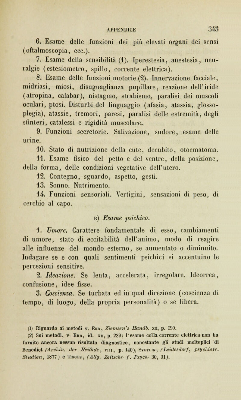 6. Esame delle funzioni dei più elevati organi dei sensi (oftalmoscopia, ecc.). 7. Esame della sensibilità (1). Iperestesia, anestesia, neu- ralgie (estesiometro, spillo, corrente elettrica). 8. Esame delle funzioni motorie (2). Innervazione facciale, midriasi, miosi, disuguaglianza pupillare, reazione dell'iride (atropina, calabar), nistagmo, strabismo, paralisi dei muscoli oculari, ptosi. Disturbi del linguaggio (afasia, atassia, glosso- plegia), atassie, tremori, paresi, paralisi delle estremità, degli sfinteri, catalessi e rigidità muscolare. 9. Funzioni secretorie. Salivazione, sudore, esame delle urine. 10. Stato di nutrizione della cute, decubito, otoematoma. 11. Esame fisico del petto e del ventre, della posizione, della forma, delle condizioni vegetative dell'utero. 12. Contegno, sguardo, aspetto, gesti. 13. Sonno. Nutrimento. 14. Funzioni sensoriali. Vertigini, sensazioni di peso, di cerchio al capo. b) Esame psichico. 1. Umore. Carattere fondamentale di esso, cambiamenti di umore, stato di eccitabilità dell'animo, modo di reagire alle influenze del mondo esterno, se aumentato o diminuito. Indagare se e con quali sentimenti psichici si accentuino le percezioni sensitive. 2. Ideazione. Se lenta, accelerata, irregolare. Ideorrea, confusione, idee fisse. 3. Coscienza. Se turbata ed in qual direzione (coscienza di tempo, di luogo, della propria personalità) o se libera. (1) Riguardo ai metodi v. Erb, Ziemsen's Handb. xn, p. 190. (2) Sui metodi, v- Erb, id. xn, p. 239; l'esame colla corrente elettrica non ha fornito ancora nessun risultato diagnostico, nonostante gli studi molteplici di Benedict (Archivi, der Heilkde, vai, p. 140), Svetlin, (Leidesdorf, psychialr. Studien, 1877) e TiaaEs, (Allg. Zeitsehr f. Psych- 30, 31).