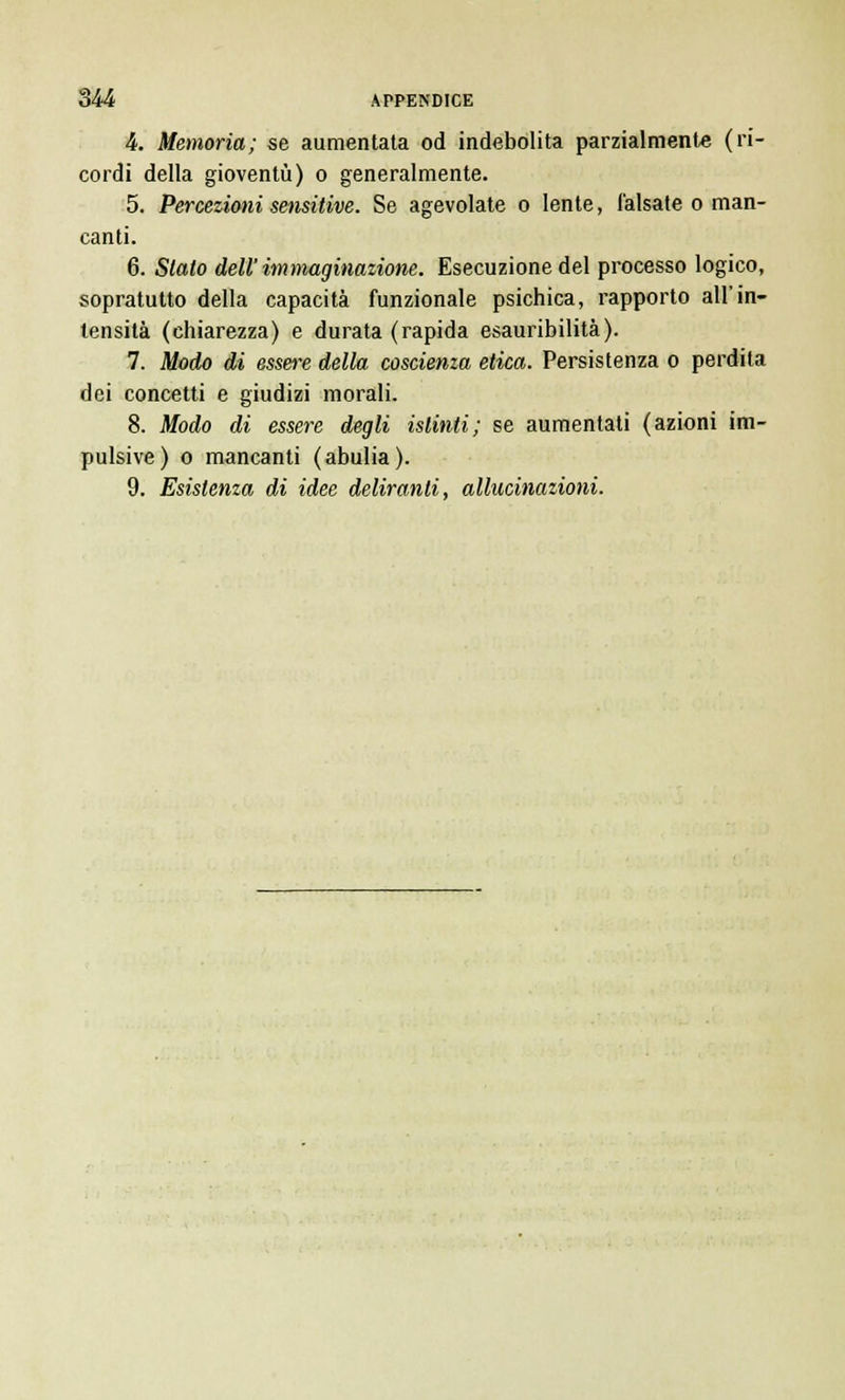 4. Memoria; se aumentata od indebolita parzialmente (ri- cordi della gioventù) o generalmente. 5. Percezioni sensitive. Se agevolate o lente, falsate o man- canti. 6. Staio dell immaginazione. Esecuzione del processo logico, sopratutto della capacità funzionale psichica, rapporto all'in- tensità (chiarezza) e durata (rapida esauribilità). 7. Modo di essere della coscienza etica. Persistenza o perdita dei concetti e giudizi morali. 8. Modo di essere degli istinti; se aumentali (azioni im- pulsive) o mancanti (abulia). 9. Esistenza di idee deliranti, allucinazioni.