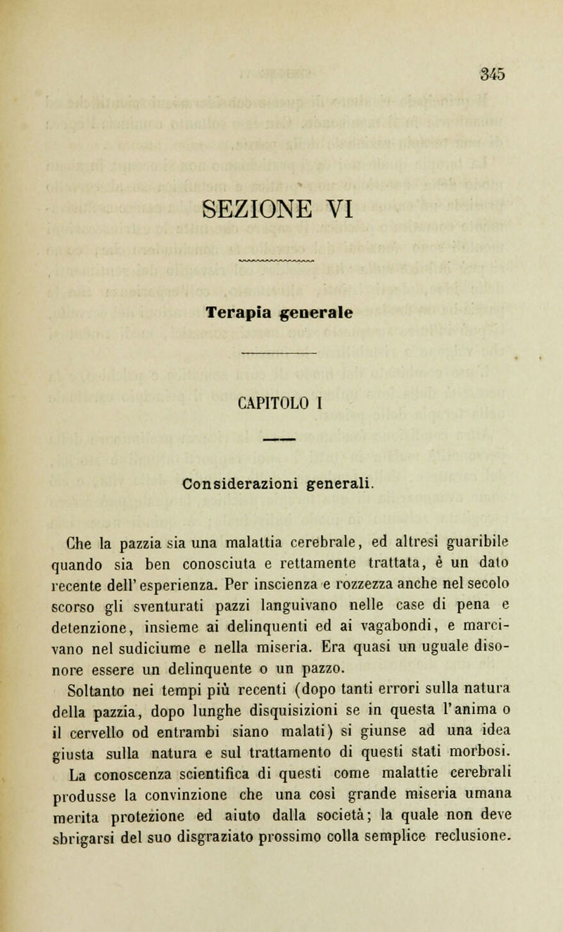 SEZIONE VI Terapia generale CAPITOLO I Considerazioni generali. Che la pazzia sia una malattia cerebrale, ed altresì guaribile quando sia ben conosciuta e rettamente trattata, è un dato recente dell'esperienza. Per inscienza e rozzezza anche nel secolo scorso gli sventurati pazzi languivano nelle case di pena e detenzione, insieme ai delinquenti ed ai vagabondi, e marci- vano nel sudiciume e nella miseria. Era quasi un uguale diso- nore essere un delinquente o un pazzo. Soltanto nei tempi più recenti (dopo tanti errori sulla natura della pazzia, dopo lunghe disquisizioni se in questa l'anima o il cervello od entrambi siano malati) si giunse ad una idea giusta sulla natura e sul trattamento di questi stati morbosi. La conoscenza scientifica di questi come malattie cerebrali produsse la convinzione che una così grande miseria umana merita protezione ed aiuto dalla società; la quale non deve sbrigarsi del suo disgraziato prossimo colla semplice reclusione.