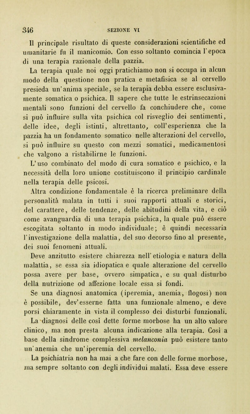 Il principale risultato di queste considerazioni scientifiche ed umanitarie fu il manicomio. Con esso soltanto comincia l'epoca di una terapia razionale della pazzia. La terapia quale noi oggi pratichiamo non si occupa in alcun modo della questione non pratica e metafisica se al cervello presieda un'anima speciale, se la terapia debha essere esclusiva- mente somatica o psichica. Il sapere che tutte le estrinsecazioni mentali sono funzioni del cervello fa conchiudere che, come si può influire sulla vita psichica col risveglio dei sentimenti, delle idee, degli istinti, altrettanto, coli'esperienza che la pazzia ha un fondamento somatico nelle alterazioni del cervello, si può influire su questo con mezzi somatici, medicamentosi che valgono a ristabilirne le funzioni. L'uso combinato del modo di cura somatico e psichico, e la necessità della loro unione costituiscono il principio cardinale nella terapia delle psicosi. Altra condizione fondamentale è la ricerca preliminare della personalità malata in tutti i suoi rapporti attuali e storici, del carattere, delle tendenze, delle abitudini della vita, e ciò come avanguardia di una terapia psichica, la quale può èssere escogitata soltanto in modo individuale; è quindi necessaria l'investigazione della malattia, del suo decorso fino al presente, dei suoi fenomeni attuali. Deve anzitutto esistere chiarezza nell' etiologia e natura della malattia, se essa sia idiopatica e quale alterazione del cervello possa avere per base, ovvero simpatica, e su qual disturbo della nutrizione od affezione locale essa si fondi. Se una diagnosi anatomica (iperemia, anemia, flogosi) non è possibile, dev'esserne fatta una funzionale almeno, e deve porsi chiaramente in vista il complesso dei disturbi funzionali. La diagnosi delle così dette forme morbose ha un alto valore clinico, ma non presta alcuna indicazione alla terapia. Cosi a base della sindrome complessiva melanconia può esistere tanto un'anemia che un'iperemia del cervello. La psichiatria non ha mai a che fare con delle forme morbose, jna sempre soltanto con degli individui malati. Essa deve essere